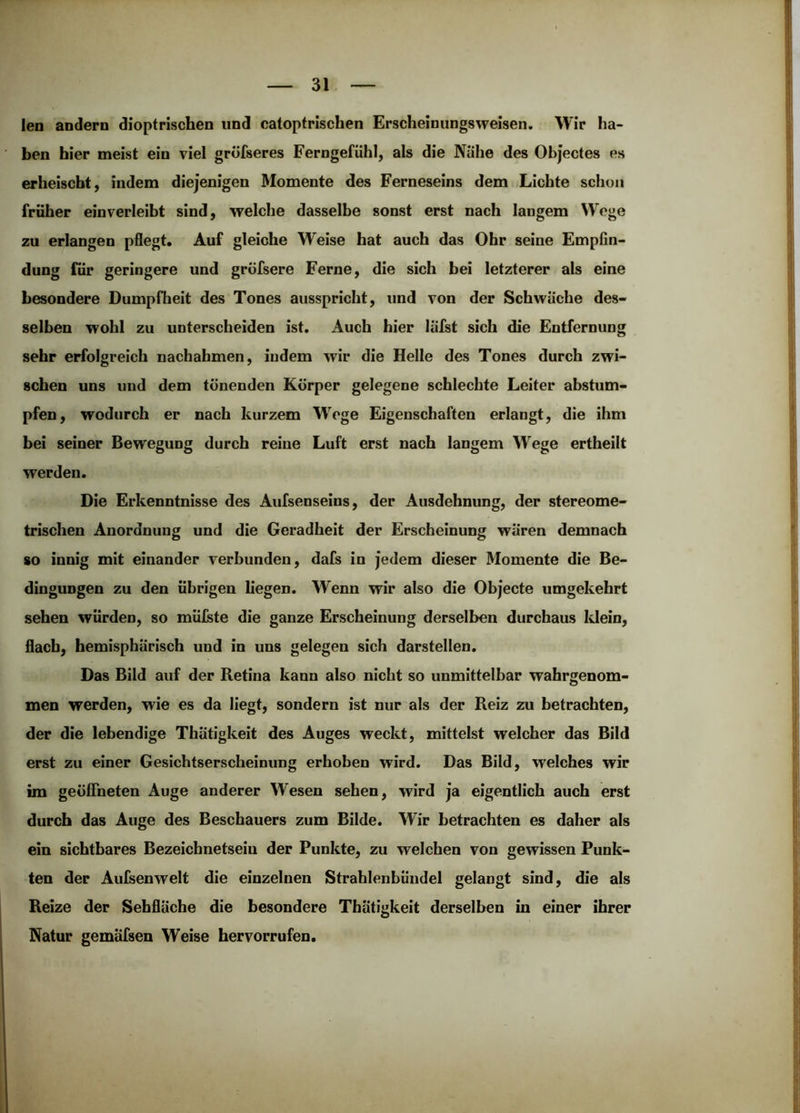 len andern dioptrischen und catoptrischen Erscheinungsweisen. Wir ha- ben hier meist ein viel gröfseres Ferngefühl, als die Nahe des Objectes es erheischt, indem diejenigen Momente des Ferneseins dem Lichte schon früher einverleibt sind, welche dasselbe sonst erst nach langem Wege zu erlangen pflegt. Auf gleiche Weise hat auch das Ohr seine Empfin- dung für geringere und gröfsere Ferne, die sich bei letzterer als eine besondere Dumpfheit des Tones aiisspricht, und von der Schwäche des- selben wohl zu unterscheiden ist. Auch hier läfst sich die Entfernung sehr erfolgreich nachahmen, indem wir die Helle des Tones durch zwi- schen uns und dem tönenden Körper gelegene schlechte Leiter abstum- pfen, wodurch er nach kurzem Wege Eigenschaften erlangt, die ihm bei seiner Bewegung durch reine Luft erst nach langem Wege ertheilt werden. Die Erkenntnisse des Aufsenseins, der Ausdehnung, der stereome- trischen Anordnung und die Geradheit der Erscheinung wären demnach so innig mit einander verbunden, dafs in jedem dieser Momente die Be- dingungen zu den übrigen liegen. Wenn wir also die Objecte umgekehrt sehen würden, so mülste die ganze Erscheinung derselben durchaus Idein, flach, hemisphärisch und in uns gelegen sich darstellen. Das Bild auf der Retina kann also nicht so unmittelbar wahrgenom- men werden, wie es da liegt, sondern ist nur als der Reiz zu betrachten, der die lebendige Thätigkeit des Auges weckt, mittelst welcher das Bild erst zu einer Gesichtserscheinung erhöhen wird. Das Bild, welches wir im geöffneten Auge anderer Wesen sehen, wird ja eigentlich auch erst durch das Auge des Beschauers zum Bilde. Wir betrachten es daher als ein sichtbares Bezeichnetseiu der Punkte, zu welchen von gewissen Punk- ten der AuJGsenwelt die einzelnen Strahlenbündel gelangt sind, die ajs Reize der Sebfläche die besondere Thätigkeit derselben in einer ihrer Natur gemäfsen Weise hervorrufen.