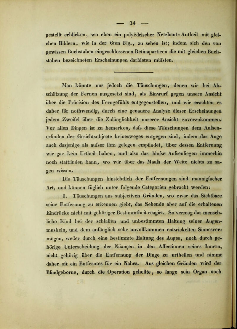 gestellt erblicken, wo eben ein polyedrischer Netzhaut-Antheil mit glei- chen Bildern, wie in der 6ten Fig., zu sehen ist; indem sich den von gewissen Buchstaben eingeschlossenen Retinapartieen die mit gleichen Buch- staben bezeichneten Erscheinungen darbieten müfsten. Man könnte uns jedoch die Täuschungen, denen wir bei Ab- schätzung der Fernen ausgesetzt sind, als Einwurf gegen unsere Ansicht über die Pracision des Ferngefühls entgegenstellen, und wir erachten es daher für nothwendig, durch eine genauere Analyse dieser Erscheinungen jedem Zweifel über die Zulänglichkeit unserer Ansicht zuvorzukoramen. Vor allen Dingen ist zu bemerken, dals diese Täuschungen dem Aulsen- erfinden der Gesichtsobjecte keinesweges entgegen sind, indem das Auge auch dasjenige als aufser ihm gelegen empfindet, über dessen Entfernung wir gar kein ürtheil haben, und also das blofse Aufsenliegen immerhin noch stattfinden kann, wo wir über das Maafs der Weite nichts zu sa- gen wissen. Die Täuschungen hinsichtlich der Entfernungen sind mannigfacher Art, und können füglich unter folgende Categorien gebracht werden: 1. Täuschungen aus subjectiven Gründen, wo zwar das Sichtbare seine Entfernung zu erkennen giebt, das Sehende aber auf die erhaltenen Eindrücke nicht mit gehöriger Bestimmtheit reagirt. So vermag das mensch- liche Kind bei der schlafien und unbestimmten Haltung seiner Augen- muskeln, und dem anfänglich sehr unvollkommen entwickelten Sinnesver- mögen, weder durch eine bestimmte Haltung des Auges, noch durch ge- hörige Unterscheidung der Nüancen in den AfFectionen seines Innern, nicht gehörig über die Entfernung der Dinge zu urtheilen und nimmt daher oft ein Entferntes für ein Nahes, Aus gleichen Gründen wird der Blindgeborne, durch die Operation geheilte, so lange sein Organ noch