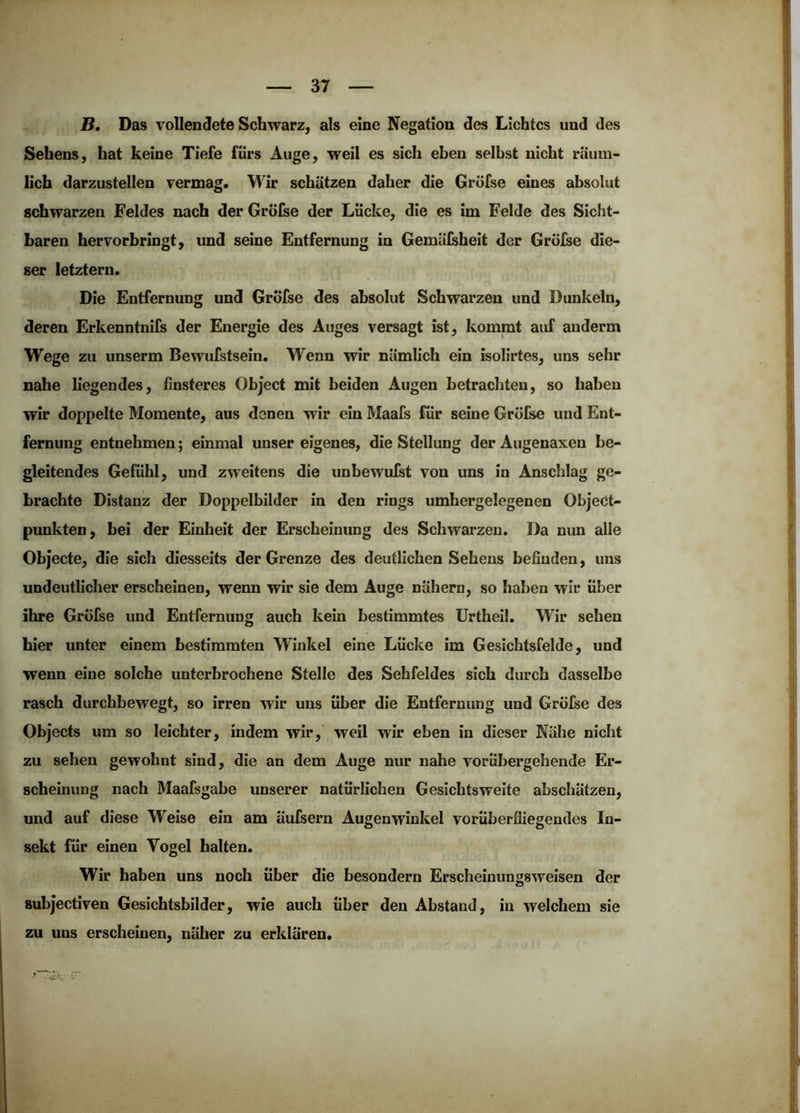 B, Das vollendete Schwarz, als eine Negation des Lichtes und des Sehens, hat keine Tiefe fürs Auge, weil es sich eben selbst nicht räum- lich darzustellen vermag. Wir schätzen daher die Grofse eines absolut schwarzen Feldes nach der Gröfee der Lücke, die es im Felde des Sicht- baren hervorbringt, und seine Entfernung in Gemälsheit der Grüfse die- ser letztem. Die Entfernung und Gröfse des absolut Schwarzen und Dunkeln, deren Erkenntnifs der Energie des Auges versagt ist, kommt auf auderm Wege zu unserm Bewufstsein. Wenn wir nämlich ein isolirtes, uns sehr nahe liegendes, finsteres Object mit beiden Augen betrachten, so haben wir doppelte Momente, aus denen wir ein Maafs für seine Gröfse und Ent- fernung entnehmen; einmal unser eigenes, die Stellung der Augenaxen be- gleitendes Gefühl, und zweitens die unbewufst von uns in Anschlag ge- brachte Distanz der Doppelbilder in den rings umhergelegenen ObjeCt- punkten, bei der Einheit der Erscheinung des Schwarzen. Da nun alle Objecte, die sich diesseits der Grenze des deutlichen Sehens befinden, uns undeutlicher erscheinen, wenn wir sie dem Äuge nähern, so haben wir über ihre Gröfse und Entfernung auch kein bestimmtes ürtheil. Wir sehen hier unter einem bestimmten Winkel eine Lücke im Gesichtsfelde, und wenn eine solche unterbrochene Stelle des Sehfeldes sich durch dasselbe rasch durchbewegt, so irren wir uns über die Entfernung und Gröfse des Objects um so leichter, indem wir, weil wir eben in dieser Nähe nicht zu sehen gewohnt sind, die an dem Auge nur nahe vorübergehende Er- scheinung nach Maafsgabe unserer natürlichen Gesichtsweite abschätzen, und auf diese Weise ein am äufsern Augenwinkel vorüberfliegendes In- sekt für einen Vogel halten. Wir haben uns noch über die besondern Erscheinungsweisen der subjectiven Gesichtsbilder, wie auch über den Abstand, in welchem sie zu uns erscheinen, näher zu erklären.