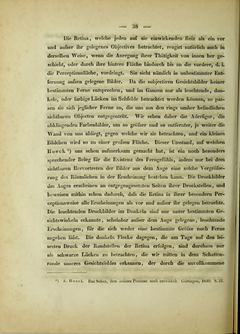 Die Retina, welche je<Ien auf sie einwirkenden Reiz als ein vor und aufser ihr gelegenes Ohjectives betrachtet, reagirt natürlich auch in derselben Weise, wenn die Anregung ihrer Thütigkeit von innen her ge- schieht, oder durch ihre hintere Fläche hindurch bis an die vordere, d. i. die Perceptionsfläche, vor dringt. Sie sieht nämlich in unbestimmter Ent- fernung aufsen gelegene Bilder. Da die suhjectiven Gesichtsbilder keiner bestimmten Ferne entsprechen, und im Ganzen nur als leuchtende, dun- kele, oder farbige Lücken im Sehfelde betrachtet werden können, so pas- sen sie sich jeglicher Ferne an, die uns aus den rings umher befindlichen sichtbaren Objecten entgegentritt. Wir sehen daher die Aderfigur, die ahklingenden Farbenhilder, um so gröfser und so entfernter, je weiter die Wand von uns abiiegt, gegen welche wir sie betrachten, und ein kleines Bildchen wird so zu einer grofsen Fläche. Dieser Umstand, auf welchen Hueck) uns schon aufmerksam gemacht hat, ist ein noch besonders sj)rechender Beleg für die Existenz des Ferngefühls, indem nur bei dem sichtbaren Ilervortreten der Bilder aus dem Auge eine solche Vergröfse- rung des Räumlichen in der Erscheinung bestehen kann. Die Druckbilder des Auges erscheinen an entgegengesetzten Seiten ihrer Druckstellen, und beweisen mithin schon dadurch, dafs die Retina in ihrer besondern Per- ceptionsweise alle Erscheinungen als vor und aufser ihr gelegen betrachte. Die leuchtenden Druckbilder im Dunkeln sind nur unter bestimmten Ge- sichtswinkeln erkannte, scheinbar aufser dem Auge gelegene, leuchtende Erscheinungen, für die sich weder eine bestimmte Gröfse noch Ferne angeben läfst. Die dunkeln Flecke dagegen, die am Tage auf den lei- sesten Druck der Randstellen der Pietina erfolgen, sind durchaus nur als schwarze Lücken zu betrachten, die wir mitten in dem Schatten- rande unseres Gesichtsfeldes erkennen, der durch die unvollkommene *) A. Hu eck. Das Sehen, dem iiufsern Processe rach entwickelt. Göttingen, 1830. S.21.