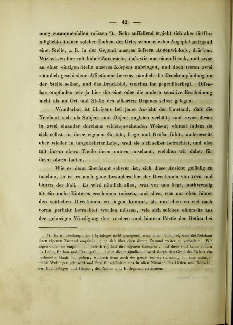 nung Zusammenfällen müssen ^). Sehr auffallend ergiebt sich aber die Un- möglichkeit einer solchen Einheit der Orte, wenn wir den Augapfel an irgend einer Stelle, z. B. in der Gegend unseres äufsern Augenwinkels, drücken. Wir wissen hier mit hoher Zuversicht, dafs wir nur einen Druck, und zwar an einer einzigen Stelle unseres Körpers anhringen, und doch treten zwei räumlich geschiedene AfFectionen hervor, nämlich die Druckempfindung an der Stelle selbst, und das Druckbild, welches ihr gegenüberliegt. Offen- bar empfinden wir ja hier die eine oder die andere sensitive Erscheinung nicht als an Ort und Stelle des afficirten Organes selbst gelegen. Wunderbar ist übrigens bei jener Ansicht der Umstand, dafs die Netzhaut sich als Subject und Object zugleich verhält, und zwar dieses in zwei einander durchaus widersprechenden Weisen; einmal indem sie sich selbst in ihrer eigenen Gestalt, Lage und Gröfse fühlt, andererseits aber wieder in umgekehrter Lage, weil sie sich selbst betrachtet, und also mit ihrem obern Theile ihren untern anschaut, welchen wir daher für ihren obern halten. Wie es denn überhaupt schwer ist, sich diese Ansicht geläufig zu machen, so ist es auch ganz besonders für die Directionen von vorn und hinten der Fall. Es wird nämlich alles, was vor uns liegt, nothwendig als ein mehr Hinteres erscheinen müssen, und alles, was nur eben hinter den seitlichen Directionen zu liegen kommt, als um eben so viel nach vorne gerückt betrachtet werden müssen, wie sich solches einerseits aus der gehörigen Würdigung der vordem und hintern Partie der Retina bei *) Es ist überhaupt der Piiysiologie nicht genügend, wenn man behauptet, dafs die Netzliaut ihren eigenen Zustand empfinde, ohne sicli über elien diesen Zustand weiter zu verbreiten Wir sagen dalier sie empfinde in ihrer Erregtlieit ihre eigenen Energien , und diese sind keine andern als Licht, Farben und Fernegefühl. Jeder dieser Qualitäten wird durch den Grad des Reizes ein bestbnmtes Maafs beigegeben, wodurcli denn auch die ganze Sinneserscheiiiung auf eine naturge- mäfse Weise geregelt wird und ihre Einzelnheiten uns in allen Nüancen des Hellen und Dunkeln, des Hoclifarbigen und Blassen, des Nahen und Entlegenen erscheinen.