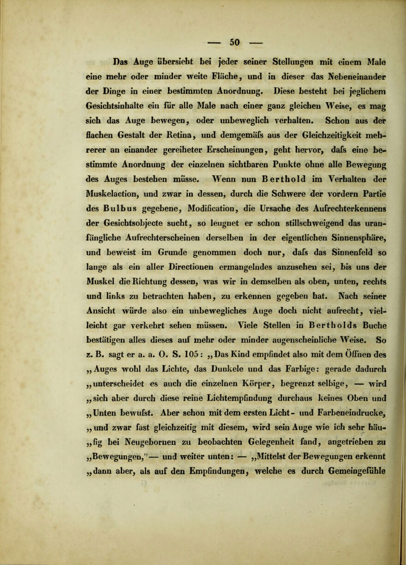 Das Auge Ubersieht bei jeder seiner Stellungen mit einem Male eine mehr oder minder weite Fläche, und in dieser das Nebeneinander der Dinge in einer bestimmten Anordnung. Diese besteht bei jeglichem Gesichtsinhalte ein für alle Male nach einer ganz gleichen Weise, es mag sich das Auge bewegen, oder unbeweglich verhalten. Schon aus der flachen Gestalt der Retina, und demgemäfs aus der Gleichzeitigkeit meh- rerer an einander gereiheter Erscheinungen, geht hervor, dafs eine be- stimmte Anordnung der einzelnen sichtbaren Punkte ohne alle Bewegung des Auges bestehen müsse. Wenn nun Berthold im Verhalten der Muskelaction, und zwar in dessen, durch die Schwere der vordem Partie des Bulbus gegebene, Modification, die Ursache des Aufrechterkennens der Gesichtsobjecte sucht, so leugnet er schon stillschweigend das uran- fängliche Aufrechterscheinen derselben in der eigentlichen Sinnensphäre, und beweist im Grunde genommen doch nur, dafs das Sinnenfeld so lange als ein aller Directionen ermangelndes anzuscheu sei, bis uns der Muskel die Richtung dessen, was wir in demselben als oben, unten, rechts und links zu betrachten haben, zu erkennen gegeben hat. Nach seiner Ansicht würde also ein unbewegliches Auge doch nicht aufrecht, viel- leicht gar verkehrt sehen müssen. Viele Stellen in Bertholds Buche bestätigen alles dieses auf mehr oder minder augenscheinliche Weise. So z. B. sagt er a. a. 0. S. 105: „Das Kind empfindet also mit dem Offnen des „Auges wohl das Lichte, das Dunkele und das Farbige: gerade dadurch „unterscheidet es auch die einzelnen Körper, begrenzt selbige, — wird „sich aber durch diese reine LichtempGndung durchaus keines Oben und „Unten bewufst. Aber schon mit dem ersten Licht- und Farbeneindrucke, „ und zwar fast gleichzeitig mit diesem, wird sein Auge wie ich sehr häu- „fig bei Neugebornen zu beobachten Gelegenheit fand, angetrieben zu „Bewegungen,”— und weiter unten: — „Mittelst der Bewegungen erkennt „dann aber, als auf den Empfindungen, welche es durch Gemeingefühle
