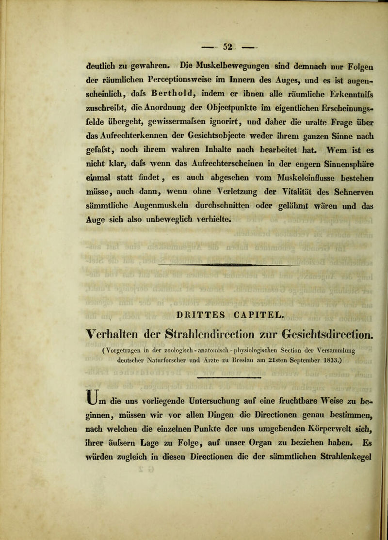 deutlich zu gewahren. Die Muskelbewegungen sind demnach nur Folgen der räumlichen Perceptionsweise im Innern des Auges, und es ist augen- scheinlich, dafs Berthold, indem er ihnen alle räumliche Erkenntnils zuschreibt, die Anordnung der Obj’ectpunkte im eigentlichen Erscheinungs- felde übergeht, gewissermafsen iguorirt, und daher die uralte Frage über das Aufrechterkennen der Gesichtsobjecte weder ihrem ganzen Sinne nach gefalst, noch ihrem wahren Inhalte nach bearbeitet hat. Wem ist es nicht klar, dafs wenn das Aufrechterscheinen in der engem Sinnensphäre einmal statt findet, es auch abgesehen vom Muskeleinflusse bestehen müsse, auch dann, wenn ohne Verletzung der Vitalität des Sehnerven sämmtliche Augenmuskeln durchschnitten oder gelähmt wären und das Auge sich also unbeweglich verhielte. DRITTES CAPITEL. Verhalten der Strahlendirection zur Gesichtsdirection. (Yorgetragen in der zoologisch - anatoiniscli - pliysiologisclien Secfion der Versammlung deutscher Naturforscher und Ärzte zu Breslau am 21sten September 1833.) u. die uns vorliegende Untersuchung auf eine fruchtbare Weise zu be- ginnen, müssen wir vor allen Dingen die Directionen genau bestimmen, nach welchen die einzelnen Punkte der uns umgebenden Körperwelt sich, ihrer äufsern Lage zu Folge, auf unser Organ zu beziehen haben. Es würden zugleich in diesen Directionen die der sämmtlichen Strahlenkegel