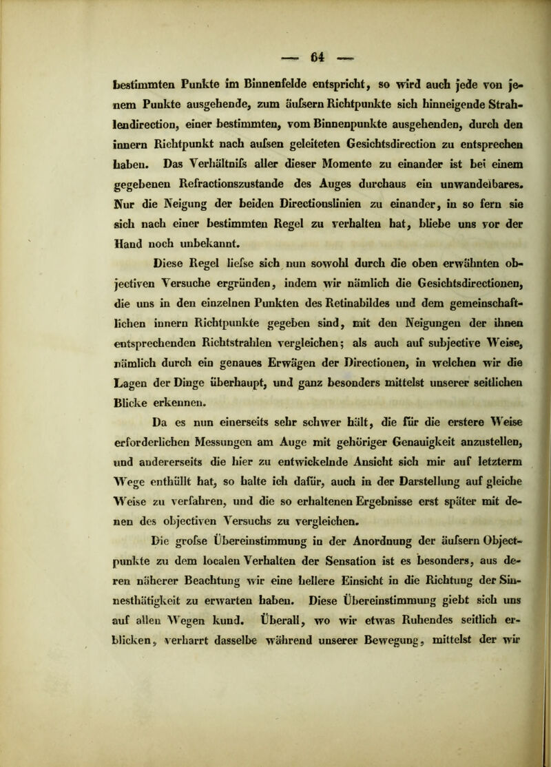Lestimmten Funkte tm Binnenfelde entspricht ^ so wird auch jede von je- nem Punkte ausgehende, zum äulsern Richtpunkte sich hinneigende Strah- lendirecdon, einer bestimmten, vom Binnenpunkte ausgehenden, durch den innem Richtpunkt nach auTsen geleiteten Gesichtsdirection zu entsprechen Laben. Das Verhältnils aller dieser Momente zu einander ist bei einem gegebenen Refractionszustande des Auges durchaus ein unwandelbares. Nur die Neigung der beiden Directionslinien zu einander, in so fern sie sich nach einer bestimmten Regel zu verhalten hat, bliebe uns vor der Hand noch unbekannt. Diese Regel liefse sich nun sowohl durch die oben erwähnten oh- jectiven Versuche ergründen, indem wir nämlich die Gesichtsdirectionen, die uns in den einzelnen Punkten des Retinabildes und dem gemeinschaft- lichen innern Richtpunkte gegeben sind, mit den Neigungen der ihnen entsprechenden Richtstralilen vergleichen; als auch auf subjective Weise, nämlich durch ein genaues Erwägen der Directionen, in welchen wir die Lagen der Dinge überhaupt, und ganz besonders mittelst unserer seitlichen Blicke erkennen. Da es nun einerseits sehr schwer hält, die für die erstere Weise erforderlichen Messungen am Auge mit gehöriger Genauigkeit anzustellen, und andererseits die hier zu entwickelnde Ansicht sich mir auf letzterm W'ege enthüllt hat, so halte ich dafür, auch in der Darstellung auf gleiche M'^eise zu verfahren, und die so erhaltenen Ergebnisse erst später mit de- nen des objectiven Versuchs zu vergleichen. Die grofse Übereinstimmung in der Anordnung der äufsern Object- punkte zu dem localen Verhalten der Sensation ist es besonders, aus de- ren näherer Beachtung wir eine hellere Einsicht in die Richtung der Sin- nesthätigkeit zu erwarten haben. Diese Übereinstimmung giebt sich uns auf allen Wegen kund. Überall, wo wir etwas Ruhendes seitlich er- bliclven, verharrt dasselbe während unserer Bewegung, mittelst der wir