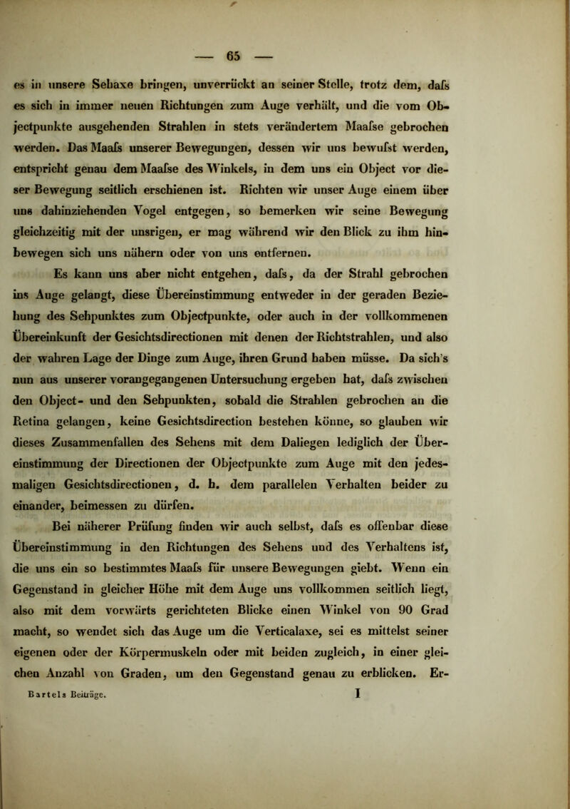 es in unsere Sebaxe brin|»en, unverrückt an seiner Stelle, trotz dem, dafs es sieb in immer neuen Richtungen zum Auge verhält, und die vom Ob- jectpunkte ausgehenden Strahlen in stets verändertem Maafse gebrochen werden. Das Maeds unserer Bewegungen, dessen wir uns bewufst werden, entspricht genau dem Maafse des Winkels, in dem uns ein Object vor die- ser Bewegung seitlich erschienen ist. Richten wir unser Auge einem über uns dahinziehenden Vogel entgegen, so bemerken wir seine Bewegung gleichzeitig mit der unsrigeu, er mag während wir den Blick zu ihm hin- bewegen sich uns nähern oder von uns entfernen. Es kann uns aber nicht entgehen, dafs, da der Strahl gebrochen ins Auge gelangt, diese Übereinstimmung entweder in der geraden Bezie- hung des Sehpunktes zum Objectpunkte, oder auch in der vollkommenen Übereinkunft der Gesichtsdirectionen mit denen der Ricbtstrahlen, und also der wahren Lage der Dinge zum Auge, ihren Grund haben müsse. Da sich’s nun aus unserer vorangegangenen Untersuchung ergeben hat, dafs zwischen den Object- und den Sehpunkten, sobald die Strahlen gebrochen an die Retina gelangen, keine Gesichtsdirection bestehen könne, so glauben wir dieses Zusammenfallen des Sehens mit dem Daliegen lediglich der Über- einstimmung der Directionen der Objectpunkte zum Auge mit den jedes- maligen Gesichtsdirectionen, d. h. dem parallelen Verhalten beider zu einander, beimessen zu dürfen. Bei näherer Prüfung finden wir auch selbst, dafs es olTenbar diese Übereinstimmung in den Richtungen des Sehens und des Verhaltens ist, die uns ein so bestimmtes Maals für unsere Bewegungen giebt. W enn ein Gegenstand in gleicher Hohe mit dem Auge uns vollkommen seitlich liegt, also mit dem vorwärts gerichteten Blicke einen Winkel von 90 Grad macht, so wendet sich das Auge um die Verticalaxe, sei es mittelst seiner eigenen oder der Körpermuskeln oder mit beiden zugleich, in einer glei- chen Anzahl Aon Graden, um den Gegenstand genau zu erblicken. Er- 1 Bartels Beiträge.