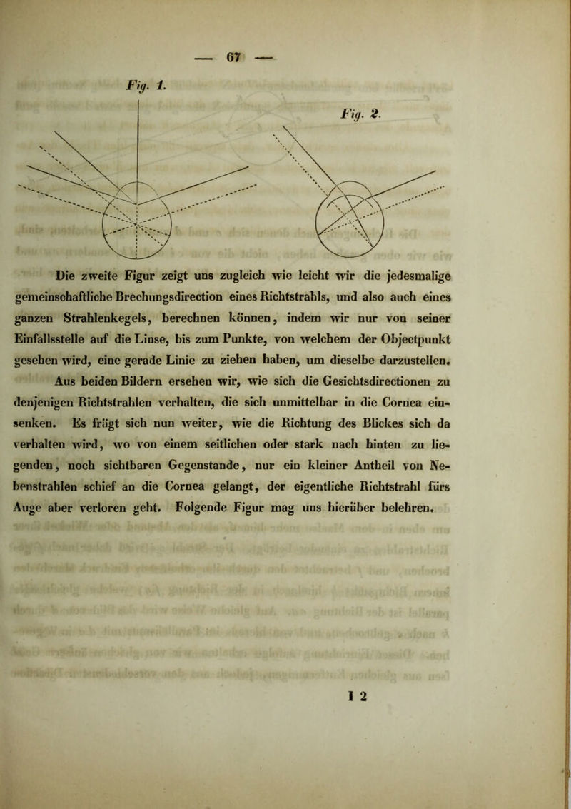 Die zweite Figur zeigt uns zugleich wie leicht wir die jedesmalige gemeinschaftliche Brechungsdirection eines Richtstrahls, und also auch eines ganzen Strahlenkegels, berechnen können, indem wir nur von seiner Einfallsstelle auf die Linse, bis zum Punkte, von welchem der Objectpunkt gesehen wird, eine gerade Linie zu ziehen haben, um dieselbe darzustellen. Aus beiden Bildern ersehen wir, wie sich die Gesicbtsdirectionen zu denjenigen Richtstrahlen verhalten, die sich unmittelbar in die Cornea ein- senken. Es friigt sich nun weiter, wie die Richtung des Blickes sich da verhalten wird, wo von einem seitlichen oder stark nach hinten zu lie- genden, noch sichtbaren Gegenstände, nur ein kleiner Antheil von Ne- benstrahlen schief an die Cornea gelangt, der eigentliche Richtstrahl fürs Auge aber verloren geht. Folgende Figur mag uns hierüber belehren. 1 2