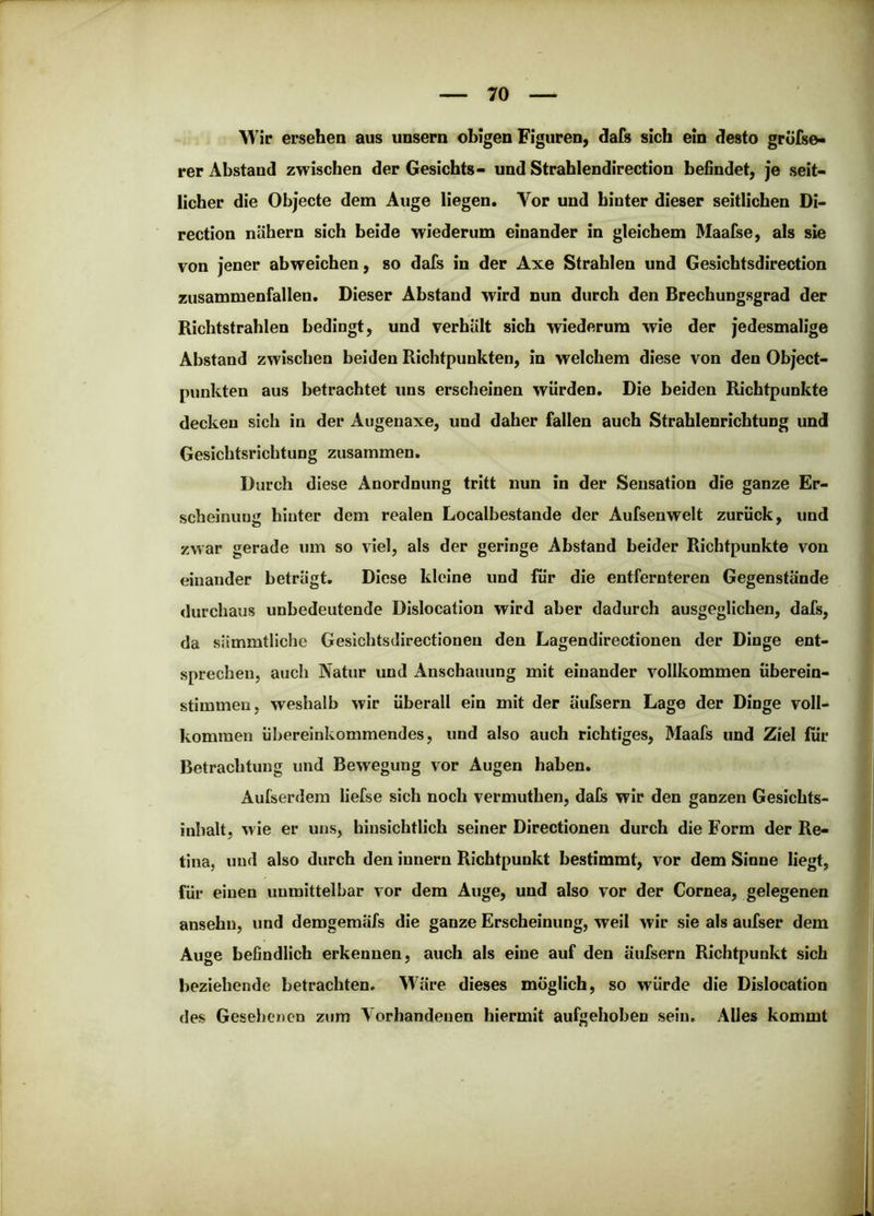Wir ersehen aus unsern obigen Figuren, dafs sich ein desto grüfse« rer Abstand zwischen der Gesichts- und Strahlendirection befindet, je seit- licher die Objecte dem Auge liegen. Vor und hinter dieser seitlichen Di- rection nähern sich beide wiederum einander in gleichem Maafse, als sie von jener abweichen, so dafs in der Axe Strahlen und Gesichtsdirection zusammenfallen. Dieser Abstand wird nun durch den Brechungsgrad der Richtstrahlen bedingt, und verhält sich wiederum wie der jedesmalige Abstand zwischen beiden Richtpunkten, in welchem diese von den Object- punkten aus betrachtet uns erscheinen würden. Die beiden Richtpunkte decken sich in der Augenaxe, und daher fallen auch Strahlenrichtung und Gesichtsrichtung zusammen. Durch diese Anordnung tritt nun in der Sensation die ganze Er- scheinung hinter dem realen Localbestande der Aufsenwelt zurück, und zwar gerade um so viel, als der geringe Abstand beider Richtpunkte von einander beträgt. Diese kleine und für die entfernteren Gegenstände durchaus unbedeutende Dislocation wird aber dadurch ausgeglichen, dafs, da sämmtliche Gesichtsdirectionen den Lagendirectionen der Dinge ent- sprechen, auch Natur und Anschauung mit einander vollkommen überein- stimmen, weshalb wir überall ein mit der äufsern Lage der Dinge voll- kommen übereinkommendes, und also auch richtiges, Maals und Ziel für Betrachtung und Bewegung vor Augen haben. Aufserdem liefse sich noch vermuthen, dafs wir den ganzen Gesichts- inhalt, wie er uns, hinsichtlich seiner Directionen durch die Form der Re- tina, und also durch den Innern Richtpunkt bestimmt, vor dem Sinne liegt, für einen unmittelbar vor dem Auge, und also vor der Cornea, gelegenen ansehu, und demgemäfs die ganze Erscheinung, weil wir sie als aufser dem Auge befindlich erkennen, auch als eine auf den äufsern Richtpunkt sich beziehende betrachten. Wäre dieses möglich, so würde die Dislocation des Gesehenen zum Vorhandenen hiermit aufgehoben sein. Alles kommt