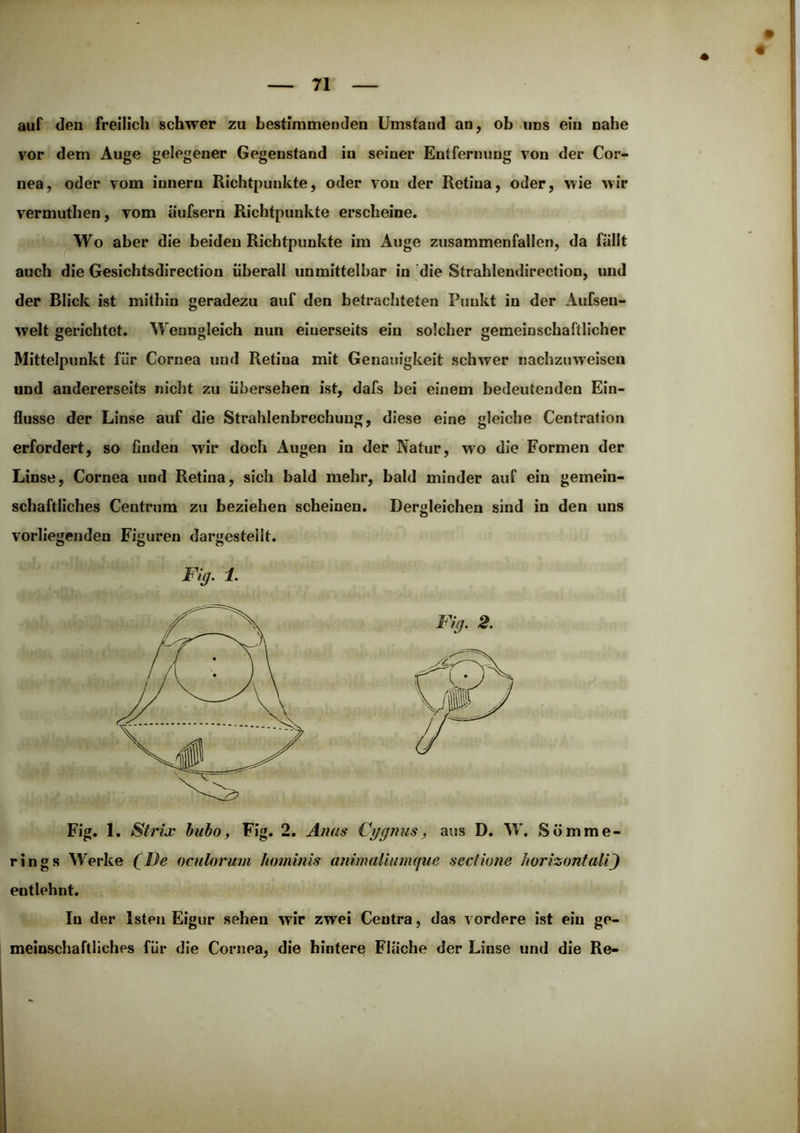 « auf den freilich schwer zu bestimmenden Umstand an, ob .uns ein nahe vor dem Auge gelegener Gegenstand in seiner Entfernung von der Cor- nea, oder vom innern Richtpunkte, oder von der Retina, oder, wie wir vermuthen, vom äufsern Richtpunkte erscheine. Wo aber die beiden Richtpunkte im Auge zusammenfallen, da fällt auch die Gesichtsdirection überall unmittelbar in die Strahlendirection, und der Blick ist mithin geradezu auf den betrachteten Punkt in der Aufsen- welt gerichtet. Wenngleich nun einerseits ein solcher gemeinschaftlicher Mittelpunkt für Cornea und Retina mit Genauigkeit schwer nachzuweisen und andererseits nicht zu übersehen ist, dafs bei einem bedeutenden Ein- flüsse der Linse auf die Strahlenbrechung, diese eine gleiche Centration erfordert, so finden wir doch Augen in der Natur, wo die Formen der Linse, Cornea und Retina, sich bald mehr, bald minder auf ein gemein- schaftliches Centrum zu beziehen scheinen. Dergleichen sind in den uns vorliegenden Figuren dargestellt. Fig. 1. Strix huho, Fig. 2. Anus Ci/gmis, aus D. W. Sömme- rings Werke (^De oculorum hominis animaliunufue sectione horizontali^ entlehnt. In der Isten Eigur sehen wir zwei Ceutra, das vordere ist ein ge- meinschaftliches für die Cornea, die hintere Fläche der Linse und die Re-