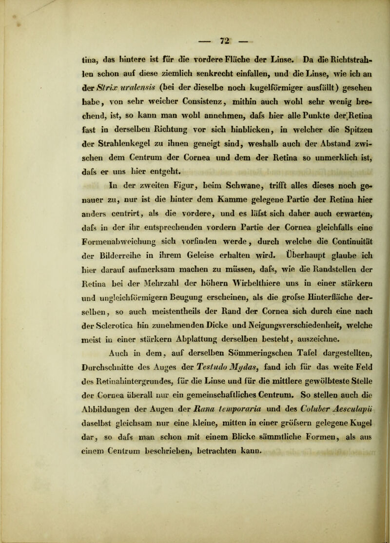 tina, das hintere ist für die vordere Fläche der Linse. Da die Richtstrab- len schon auf diese ziemlich senkrecht einfallen, und die Linse, wie ich an der Sfrix iiralensis (bei der dieselbe noch kugelförmiger ausfällt) gesehen habe, von sehr weicher Consistenz, mithin auch wohl sehr wenig bre- chend, ist, so kann man wohl annehmen, dals hier alle Punkte der'Retina fast in derselben Richtung vor sich binblicken, in welcher die Spitzen der Strahlenkegel zu ihnen geneigt sind, weshalb auch der Abstand zwi- schen dem Centrum der Cornea und dem der Retina so unmerklich ist, dafs er uns hier entgeht. In der zweiten Figur, beim Schwane, trilFt alles dieses noch ge- nauer zu, nur ist die hinter dem Kamme gelegene Partie der Retina hier anders centrirt, als die vordere, und es läfst sich daher auch erwarten, dafs in der ihr entsprechenden vordem Partie der Cornea gleichfalls eine Formeuabweichung sich vorfinden werde, durch welche die Continuität der Bilderreihe in ihrem Geleise erhalten wird. Überhaupt glaube ich hier darauf aufmerksam machen zu müssen, dafs, wie die Randstellen der Retina bei der Mehrzahl der hohem Wirbelthiere uns in einer stärkern und ungleichförmigem Beugung erscheinen, als die grofse Hinterfläche der- selben, so auch meistentheils der Rand der Cornea sich durch eine nach der Sclerotica hin zunehmenden Dicke und Neigungsverschiedenheit, welche meist in einer starkem Abplattung derselben besteht, auszeichne. Auch in dem, auf derselben Sömmeringschen Tafel dargestellten, Durchschnitte des Auges der Testudo Mydas, fand ich für das weite Feld des Retinahintergrundes, für die Linse und für die mittlere gewölbteste Stelle der Cornea überall nur ein gemeinschaftliches Centrum. So stellen auch die Abbildungen der Augen der Rana iemporaria und des Coluher Aesculapii daselbst gleichsam nur eine kleine, mitten in einer gröfsern gelegene Kugel dar, so dafs man schon mit einem Blicice sämmtliche Formen, als aus einem Centrum beschrieben, betrachten kann.