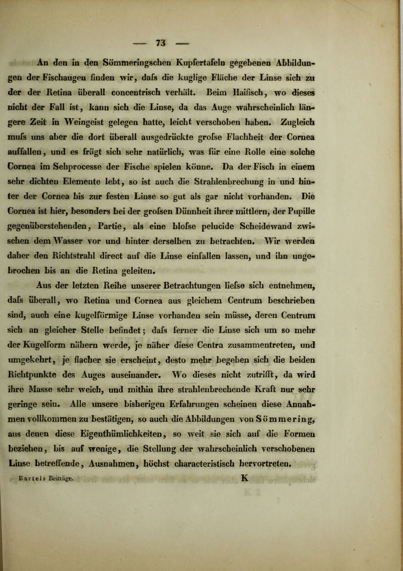 An den in den Sömmeringschen Kupfertafeln gegebenen Abbildun- gen der Fischaugen finden wir, dafs die kuglige Fläche der Linse sich zu der der Ketina überall concentrisch verhält. Beim Haifisch, wo dieses nicht der Fall ist, kann sich die Linse, da das Auge wahrscheinlich län- gere Zeit in Weingeist gelegen hatte, leicht verschoben haben. Zugleich mufs uns aber die dort überall ausgedrückte grofse Flachheit der Cornea auffallen, und es frägt sich sehr natürlich, was für eine Rolle eine solche Cornea im Sehprocesse der Fische spielen könne. Da der Fisch in einem sehr dichten Elemente lebt, so ist auch die Strahlenbrechung in und hin- ter der Cornea bis zur festen Linse« so gut als gar nicht vorhanden. Die Cornea ist hier, besonders bei der grolsen Dünnheit ihrer mittlern, der Pupille gegenüberstehenden, Partie, als eine blofse pelucide Scheidewand zwi- schen dem Wasser vor und hinter derselben zu betrachten. Wir werden daher den Richtstrahl direct auf die Linse einfallen lassen, und ihn unge- brochen bis an die Retina geleiten. Aus der letzten Reihe unserer Betrachtungen lielse sich entnehmen, dals überall, wo Retina und Cornea aus gleichem Centrum beschrieben sind, auch eine kugelförmige Linse vorhanden sein müsse, deren Centrum sich an gleicher Stelle befindet; dafs ferner die Linse sich um so mehr der Kugelform nähern werde, je näher diese Centra zusammentreten, und umgekehrt, je flacher sie erscheint, desto mehr begeben sich die beiden Richtpunkte des Auges auseinander. Wo dieses nicht zutrifTt, da wird ihre Masse sehr weich, und mithin ihre strahlenbrechende Kraft nur sehr geringe sein. Alle unsere bisherigen Erfahrungen scheinen diese Annah- men vollkommen zu bestätigen, so auch die Abbildungen von Sömmering, aus denen diese Eigenthümlichkeiten, so weit sie sich auf die Formen beziehen, bis auf wenige, die Stellung der wahrscheinlich verschobenen Linse betreffende, Ausnahmen, höchst characteristisch hervortreten. K Bartels Beiträge,