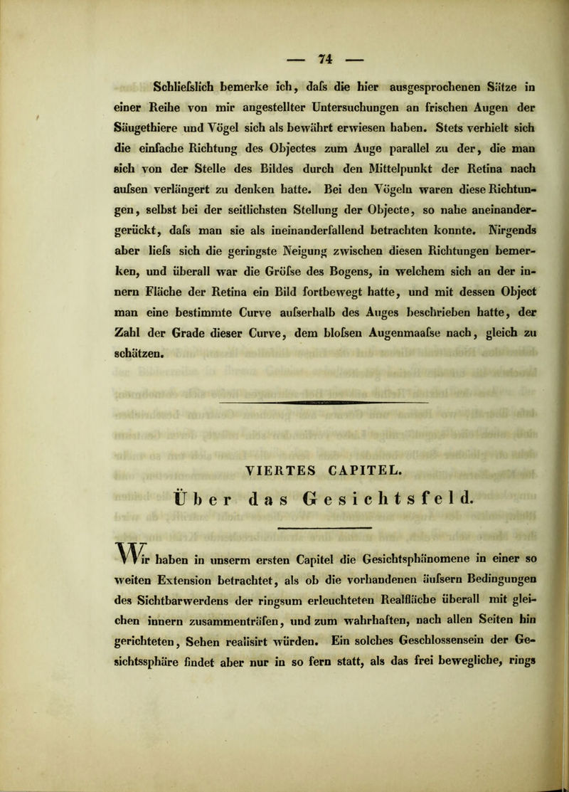 Schlieislich bemerke ich, dafs die hier ausgesprochenen Sätze in einer Reihe von mir angestellter Untersuchungen an frischen Augen der Säugethiere und Vögel sich als bewährt erwiesen haben. Stets verhielt sich die einfache Richtung des Objectes zum Auge parallel zu der, die man sich von der Stelle des Bildes durch den Mittelpunkt der Retina nach aufsen verlängert zu denken hatte. Bei den Vögeln waren diese Richtun- gen, selbst bei der seitlichsten Stellung der Objecte, so nahe aneinander- gerückt, dafs man sie als ineinanderfallend betrachten konnte. Nirgends aber liefs sich die geringste Neigung zwischen diesen Richtungen bemer- ken, und überall war die Gröfse des Bogens, in welchem sich an der in- nem Fläche der Retina ein Bild fortbewegt hatte, und mit dessen Object man eine bestimmte Curve aufserhalb des Auges beschrieben batte, der Zahl der Grade dieser Curve, dem blofsen Augenmaafse nach, gleich zu schätzen. VIERTES CAPITEL. Über das Gesichtsfeld. haben in unserm ersten Capitel die Gesichtsphänomene in einer so weiten Extension betrachtet, als ob die vorhandenen äufsern Bedingungen des Sichtbarwerdens der ringsum erleuchteten Realfläche überall mit glei- chen innern zusammenträfen, und zum wahrhaften, nach allen Seiten hin gerichteten, Sehen realisirt würden. Ein solches Geschlossensein der Ge- sichtssphäre findet aber nur in so fern statt, als das frei bewegliche, rings