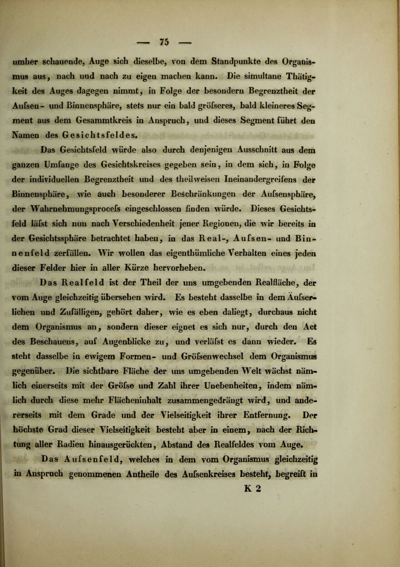 umher schauende, Auge sich dieselbe, von dem Standpunkte des Organis- mus aus, nach und nach zu eigen machen kann. Die simultane Thätig- keit des Auges dagegen nimmt, in Folge der besondern Begrenztheit der Aufsen - und Binnensphäre, stets nur ein bald gröfseres, bald kleineres Seg- ment aus dem Gesaramtkreis in Anspruch, und dieses Segment führt den Namen des Gesichtsfeldes. Das Gesichtsfeld würde also durch denjenigen Ausschnitt aus dem ganzen Umfange des Gesichtskreises gegeben sein, in dem sich, in Folge der individuellen Begrenztheit und des theihveisen Ineinandergreifens der Binnensphäre, wie auch besonderer Beschränkungen der Aufsensphäre, der Wahrnehmungsprocefs eingeschlossen finden würde. Dieses Gesichts- feld lälst sich nun nach Verschiedenheit jener Regionen, die wir bereits in der Gesicbtssphäre betrachtet haben, in das Real-, Aufsen- und Bin- nenfeld Zerfällen. Wir wollen das eigenthümliche Verhalten eines jeden dieser Felder hier in aller Kürze hervorheben. Das RealfeId ist der Theil der uns umgebenden Realfläche, der vom Auge gleichzeitig übersehen wird. Es besteht dasselbe in dem Aufser- lichen und Zufälligen, gehört daher, wie es eben daliegt, durchaus nicht dem Organismus an, sondern dieser eignet es sich nur, durch den Act des Beschauens, auf Augenblicke zu, und verläfst es dann wieder. Es steht dasselbe in ewigem Formen- und Grölsenwechsel dem Organismus gegenüber. Die sichtbare Fläche der uns umgebenden Welt wächst näm- lich einerseits mit der Grölse und Zahl ihrer Unebenheiten, indem näm- lich durch diese mehr Flächeninhalt zusammengedrängt wird, und ande- rerseits mit dem Grade und der Vielseitigkeit ihrer Entfernung. Der höchste Grad dieser Vielseitigkeit besteht aber in einem, nach der Rich- tung aller Radien hinausgerückten, Abstand des Realfeldes vom Auge. Das Aufsenfeid, welches in dem vom Organismus gleichzeitig in Anspruch genommenen Antheile des Aulsenkreises besteht, begreift in K 2