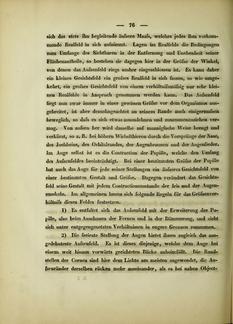 sich das stets ihn begleitende äufsere Maafs, welches jedes ihm vorkom- mende Realfeld in sich aufnimmt. Lagen im Realfelde die Bedingungen zum Umfange des Sichtbaren in der Entfernung und Unebenheit seiner Flächenantheile, so bestehen sie dagegen hier in der Gröfse der Winkel, von denen das Aufsenfeid rings umher eingeschlossen ist. Es kann daher ein kleines Gesichtsfeld ein grofses Realfeld in sich fassen, so wie umge- kehrt, ein grofses Gesichtsfeld von einem verhältnifsmäfsig nur sehr klei- nen Realfelde in Anspruch genommen werden kann. Das Aufsenfeld liegt nun zwar immer in einer gewissen Gröfse vor dem Organismus aus- gebreitet, ist aber demohngeachtet an seinem Rande auch einigermafsen beweglich, so dafs es sich etwas auszudehnen und zusammenzuziehen ver- mag. Von aufsen her wird dasselbe auf mannigfache Weise beengt und verkürzt, so z. B. bei hohem Wirbeltbieren durch die Vorsprünge der Nase, des Jochbeins, des Orbitalrandes, der Augenbraunen und der Augenlieder. Im Auge selbst ist es die Contraction der Pupille, welche den Umfang des Aufsenfeides beeinträchtigt. Bei einer bestimmten Gröfse der Pupille hat auch das Auge für jede seiner Stellungen ein Üufseres Gesichtsfeld von einer bestimmten Gestalt und Gröfse. Dagegen verändert das Gesichts- feld seine Gestalt mit jedem Contractionszustande der Iris und der Augen- muskeln. Im allgemeinen lassen sich folgende Regeln für das Gröfsenver- bältiiils dieses Feldes festsetzen. 1) Es entfaltet sich das Aufsenfeld mit der Erweiterung der Pu- pille, also beim Anschauen der Fernen und ln der Dämmerung, und zieht sich unter entgegengesetzten Verhältnissen in engere Grenzen zusammen. 2) Die freieste Stellung der Augen bietet ihnen zugleich das aus- gedehnteste Aufsenfeld. Es ist dieses diejenige, welche dem Auge bei einem weit hinaus vorwärts gerichteten Blicke anheimfällt. Die Rand- stellen der Cornea sind hier dem Lichte am meisten zugewendet, die Au- Isenränder derselben rücken mehr auseinander, als es bei nahen Object-