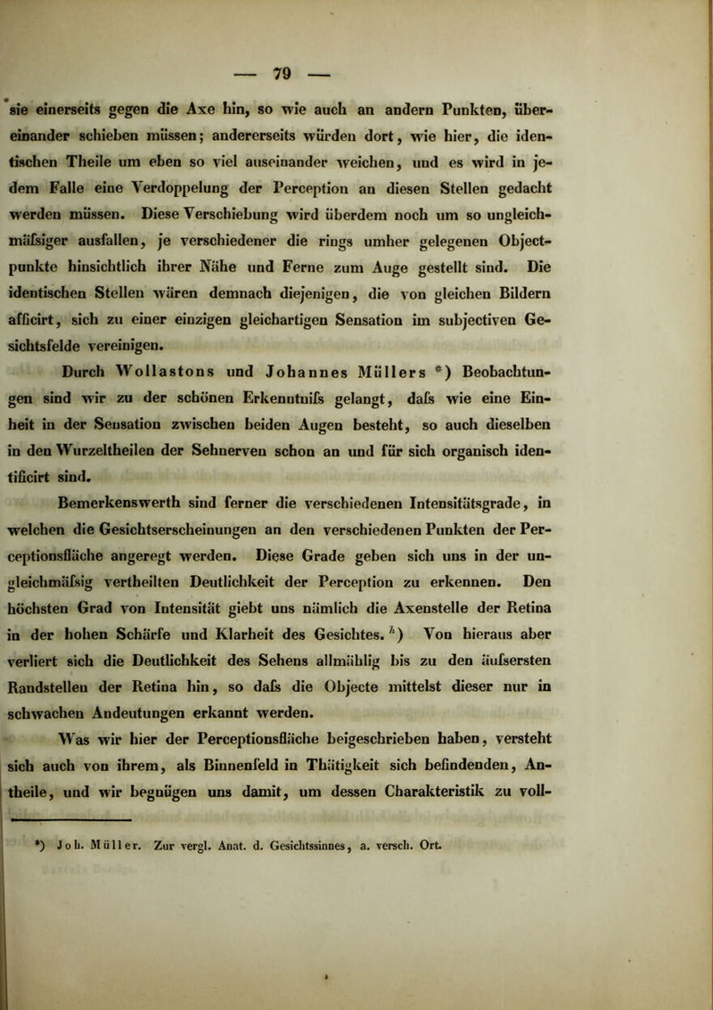 sie einerseits gegen die Axe hin, so wie auch an andern Funkten, über- einander schieben müssen; andererseits wurden dort, wie hier, die iden- tischen Theile um eben so viel auseinander weichen, und es wird in je- dem Falle eine Verdoppelung der Perception an diesen Stellen gedacht werden müssen. Diese Verschiebung wird überdem noch um so ungleich- miilsiger ausfallen, je verschiedener die rings umher gelegenen Object- punkte hinsichtlich ihrer Nähe und Ferne zum Auge gestellt sind. Die identischen Stellen waren demnach diejenigen, die von gleichen Bildern afficirt, sich zu einer einzigen gleichartigen Sensation im subjectiven Ge- sichtsfelde vereinigen. Durch Wollastons und Johannes Müllers Beobachtun- gen sind wir zu der schönen Erkenutnifs gelangt, dafs wie eine Ein- heit in der Sensation zwischen beiden Augen besteht, so auch dieselben in den Wurzeltheilen der Sehnerven schon an und für sich organisch iden- tificirt sind. Bemerkenswerth sind ferner die verschiedenen Intensitätsgrade, in welchen die Gesichtserscheinungen an den verschiedenen Punkten der Per- ceptlonsfläche angeregt werden. Diese Grade geben sich uns in der un- gleichmäfsig vertheilten Deutlichkeit der Perception zu erkennen. Den höchsten Grad von Intensität giebt uns nämlich die Axenstelle der Retina in der hohen Schärfe und Klarheit des Gesichtes. Von hieraus aber verliert sich die Deutlichkeit des Sehens allmählig bis zu den äufsersten Randstelleu der Retina hin, so dafs die Objecte mittelst dieser nur in schwachen Andeutungen erkannt werden. Was wir hier der Perceptionsfläche beigeschrieben haben, versteht sich auch von ihrem, als Binnenfeld in Thätigkeit sich befindenden, An- theile, und wir begnügen uns damit, um dessen Charakteristik zu voll- ♦) Job. Müller. Zur vergl. Anat. d. Gesichtssinnes, a. rerscli. Ort.