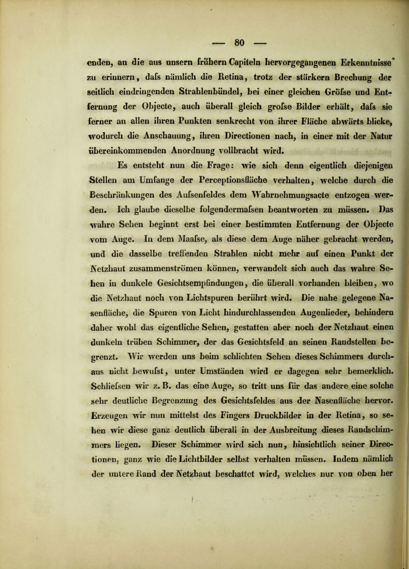 enden, an die aus unsern frühem Capiteln hervorgegangenen Erkenntnisse* zu erinnern, dafs nämlich die Retina, trotz der starkem Brechung der seitlich eindringenden Strahlenbündel, bei einer gleichen GrÖfse und Ent- fernung der Objecte, auch überall gleich grofse Bilder erhält, dafs sie ferner an allen ihren Punkten senkrecht von ihrer Fläche abwärts blicke, wodurch die Anschauung, ihren Directionen nach, in einer mit der Natur übereinkommenden Anordnung vollbracht wird. Es entsteht nun die Frage: wie sich denn eigentlich diejenigen Stellen am Umfange der Perceptionsfläche verhalten, welche durch die ' Beschränkungen des Aufsenfeides dem Wahrnehmungsacte entzogen wer- den. Ich glaube dieselbe folgendermalsen beantworten zu müssen. Das wahre Sehen beginnt erst bei einer bestimmten Entfernung der Objecte vom Auge. In dem Maafse, als diese dem Auge näher gebracht werden, und die dasselbe treffenden Strahlen nicht mehr auf einen Punkt der Netzhaut zusammenströmen können, verwandelt sich auch das wahre Se- hen in dunkele Gesichtsempfindungen, die überall vorhanden bleiben, wo die Netzhaut noch von Lichtspuren berührt wird. Die nahe gelegene Na- senfläche, die Spuren von Licht hindurchlassenden Augenlieder, behindern daher wohl das eigentliche Sehen, gestatten aber noch der Netzhaut einen dunkeln trüben Schimmer, der das Gesichtsfeld an seinen Randstellen be- grenzt. Wir werden uns beim schlichten Sehen dieses Schimmers durch- aus nicht bewufst, unter Umständen wird er dagegen sehr bemerklich. Schliefsen wir z, B. das eine Auge, so tritt uns für das andere eine solche sehr deutliche Begrenzung des Gesichtsfeldes aus der Nasenfläche hervor. Erzeugen wir nun mittelst des Fingers Druckbilder in der Retina, so se- hen wir diese ganz deutlich überall in der Ausbreitung dieses Randschim- raers liegen. Dieser Schimmer wird sich nun, hinsichtlich seiner Direc- tionen, ganz wie die Lichtbilder selbst verhalten müssen. Indem nämlich der untere Rand der Netzhaut beschattet wird, welches nur von oben her