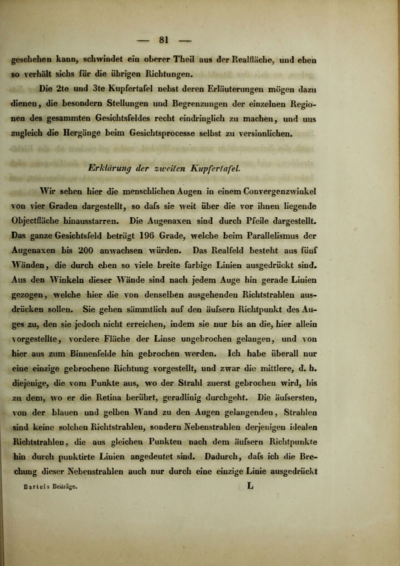 geschehen kann, schwindet ein oberer Theil aus der Realßäche, und eben so verhält sichs für die übrigen Richtungen. Die 2te und 3te Kupfertafel nebst deren Erläuterungen mögen dazu dienen, die besondern Stellungen und Begrenzungen der einzelnen Regio- nen des gesammten Gesichtsfeldes recht eindringlich zu machen, und uns zugleich die Hergänge beim Gesichtsprocesse selbst zu versinnlichen. Erklärung der zweiten Kupfertafel. Wir sehen hier die menschlichen Augen in einem Convergenzwinkel von vier Graden dargestellt, so dafs sie weit über die vor ihnen liegende Objectfläche biuausstarren. Die Augenaxen sind durch Pfeile dargestellt. Das ganze Gesichtsfeld beträgt 196 Grade, welche beim Farallelismus der Augenaxen bis 200 anwachsen würden. Das Realfeld besteht aus füuf W'änden, die durch eben so viele breite farbige Linien ausgedrückt sind. Aus den Winkeln dieser Wände sind nach jedem Auge hin gerade Linien gezogen, welche hier die von denselben ausgehenden Richtstrahlen aus- drücken sollen. Sie gehen sämmtlich auf den äufsern Richtpunkt des Au- ges zu, den sie jedoch nicht erreichen, indem sie nur bis an die, hier allein vorgestellte, vordere Fläche der Linse ungebrochen gelangen, und von hier aus zum Binnenfelde hin gebrochen werden. Ich habe überall nur eine einzige gebrochene Richtung vorgestellt, und zwar die mittlere, d. b. diejenige, die vom Punkte aus, wo der Strahl zuerst gebrochen wird, bis zu dem, wo er die Retina berührt, geradlinig durchgeht. Die äufsersten, von der blauen und gelben Wand zu den Augen gelangenden, Strahlen sind keine solchen Richtstrahlen, sondern Nebenstrahlen derjenigen idealen Richtstrahlen, die aus gleichen Punkten nach dem äufsern Richtpunkte hin durch puuktirte Linien angedeutet sind. Dadurch, dafs ich die Bre- chung dieser Nebenstrahlen auch nur durch eine einzige Linie ausgedrückt L Bartels Beiträge.