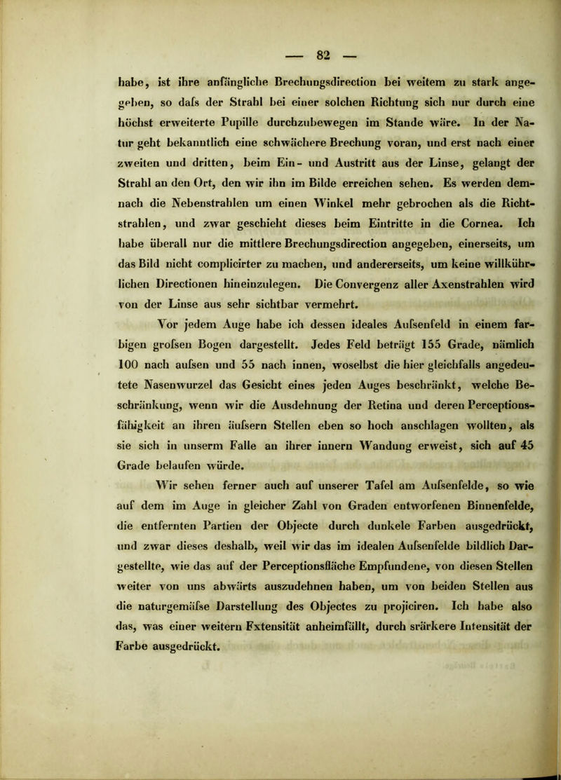 habe, ist ihre anfängliche Brechungsdirection bei weitem zu stark ange- gel)en, so dafs der Strahl bei einer solchen Richtung sich nur durch eine höchst erweiterte Pupille durcbzuhewegen im Stande wäre. In der Na- tur geht bekanntlich eine schwächere Brechung voran, und erst nach einer zweiten und dritten, beim Ein- und Austritt aus der Linse, gelangt der Strahl an den Ort, den wir ihn im Bilde erreichen sehen. Es werden dem- nach die Nebenstrahlen um einen Winkel mehr gebrochen als die Richt- strahlen, und zwar geschieht dieses beim Eintritte in die Cornea. Ich habe überall nur die mittlere Brechungsdirection angegeben, einerseits, um das Bild nicht complicirter zu machen, und andererseits, um keine willkübr- lichen Directionen hineinzulegen. Die Convergenz aller Axenstrahlen wird von der Linse aus sehr sichtbar vermehrt. Vor jedem Auge habe ich dessen ideales Aufsenfeid in einem far- bigen grofsen Bogen dargestellt. Jedes Feld beträgt 155 Grade, nämlich 100 nach aufsen und 55 nach innen, woselbst die hier gleichfalls angedeu- tete Nasenwurzel das Gesicht eines jeden Auges beschränkt, welche Be- schränkung, wenn wir die Ausdehnung der Retina und deren Perceptions- fälügkeit an ihren äufsern Stellen eben so hoch anschlagen wollten, als sie sich in unserm Falle au ihrer innern Wandung erweist, sich auf 45 Grade belaufen würde. Wir sehen ferner auch auf unserer Tafel am Aufsenfeide, so wie auf dem im Auge in gleicher Zahl von Graden entworfenen Binnenfelde, die entfernten Partien der Objecte durch dunkele Farben ausgedrückt, und zwar dieses deshalb, weil wir das im idealen Aufsenfelde bildlich Dar- gestellte, wie das auf der Perceptionsfläche Empfundene, von diesen Steilen weiter von uns abwärts auszudehnen haben, um von beiden Stellen aus die naturgemäfse Darstellung des Objectes zu projiciren. Ich habe also das, was einer weitern Extensität anheimfällt, durch srarkere Intensität der Farbe ausgedrückt.