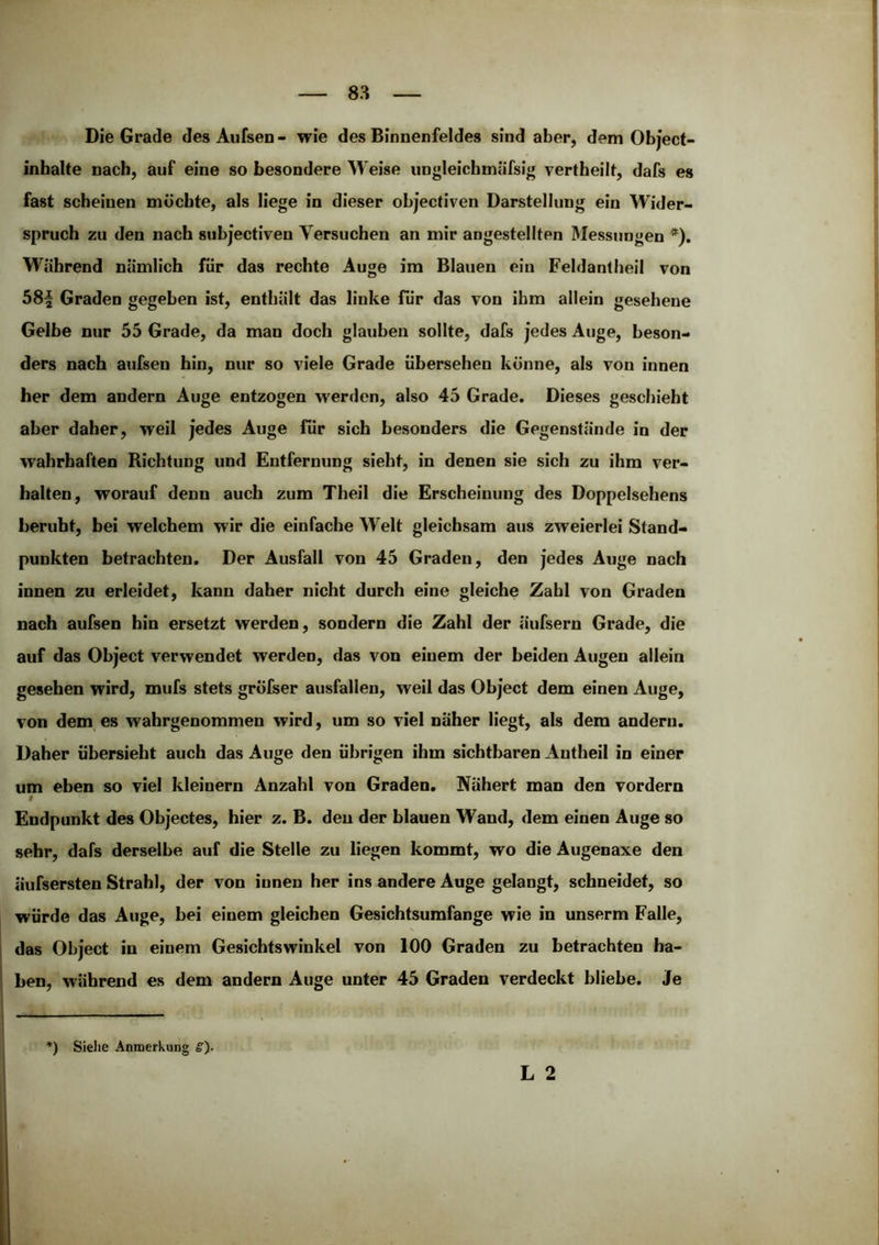 Die Grade des Aufsen - wie des Binnenfeldes sind aber, dem Object- inbalte nach, auf eine so besondere Weise ungleicbmäfsig vertbeilt, dafs es fast scheinen möchte, als liege in dieser objectiven Darstellung ein Wider- spruch zu den nach subjectiven Versuchen an mir angestellten Messungen *). Während nämlich für das rechte Auge ira Blauen ein Feldantheil von 58| Graden gegeben ist, enthält das linke für das von ihm allein gesehene Gelbe nur 55 Grade, da man doch glauben sollte, dafs jedes Auge, beson- ders nach aufsen hin, nur so viele Grade übersehen könne, als von innen her dem andern Auge entzogen werden, also 45 Grade. Dieses geschieht aber daher, weil jedes Auge für sich besonders die Gegenstände in der wahrhaften Richtung und Entfernung sieht, in denen sie sich zu ihm ver- halten, worauf denn auch zum Theil die Erscheinung des Doppelsehens beruht, bei welchem wir die einfache Welt gleichsam aus zweierlei Stand- punkten betrachten. Der Ausfall von 45 Graden, den jedes Auge nach innen zu erleidet, kann daher nicht durch eine gleiche Zahl von Graden nach aufsen bin ersetzt werden, sondern die Zahl der äufsern Grade, die auf das Object verwendet werden, das von einem der beiden Augen allein gesehen wird, mufs stets gröfser ausfallen, weil das Object dem einen Auge, von dem es wahrgenommen wird, um so viel naher liegt, als dem andern. Daher übersieht auch das Auge den übrigen ihm sichtbaren Antheil in einer um eben so viel kleinern Anzahl von Graden. Nähert man den vordem 0 Endpunkt des Objectes, hier z. B. den der blauen Wand, dem einen Auge so sehr, dafs derselbe auf die Stelle zu liegen kommt, wo die Augenaxe den äufsersten Strahl, der von innen her ins andere Auge gelangt, schneidet, so würde das Auge, bei einem gleichen Gesichtsumfange wie in unserm Falle, das Object in einem Gesichtswinkel von 100 Graden zu betrachten ha- ben, während es dem andern Auge unter 45 Graden verdeckt bliebe. Je L 2 ') Sielie Anmerkung g).