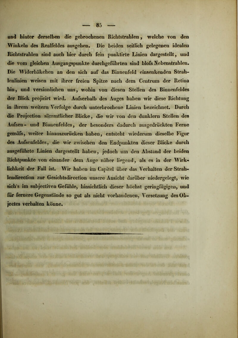 und hinter derselben die gebrochenen Richtstrahlen, welche von den Winkeln des Realfeldes ausgehen. Die beiden seitlich gelegenen idealen Ricbtstrahlen sind auch hier durch fein punktirte Linien dargestellt, und die vom gleichen Ausgangspunkte durchgeführten sind blofs Nebenstrahleu, Die Widerhiikchen an den sich auf das Binnenfeld einsenkenden Strah- lenliuien weisen mit ihrer freien Spitze nach dem Centrum der Retina hin, und versinnlichen uns, wohin von diesen Stellen des Binnenfeldes der Blick projicirt wird, Aufserhalb des Auges haben wir diese Richtung in ihrem weitern Verfolge durch unterbrochene Linien bezeichnet. Durch die Projection siimmtlicher Blicke, die wir von den dunklem Stellen des Aufsen- und Binnenfeldes, der besonders dadurch ausgedrückten Ferne gemäfs, weiter hinauszurücken haben, entsteht wiederum dieselbe Figur des Aufsenfeides, die wir zwischen den Endpunkten dieser Blicke durch ausgeführte Linien dargestellt haben, jedoch um den Abstand der beiden Richtpunkte von einander dem Auge näher liegend, als es in der Wirk- lichkeit der Fall ist. Wir haben im Capitel über das Verhalten der Strah- lendirection zur Gesichtsdirection unsere Ansicht darüber niedergelegt, wie sich’s im subjectiven Gefühle, hinsichtlich dieser höchst geringfügigen, und für fernere Gegenstände so gut als nicht vorhandenen, Versetzung des Ob- jectes verhalten könne.