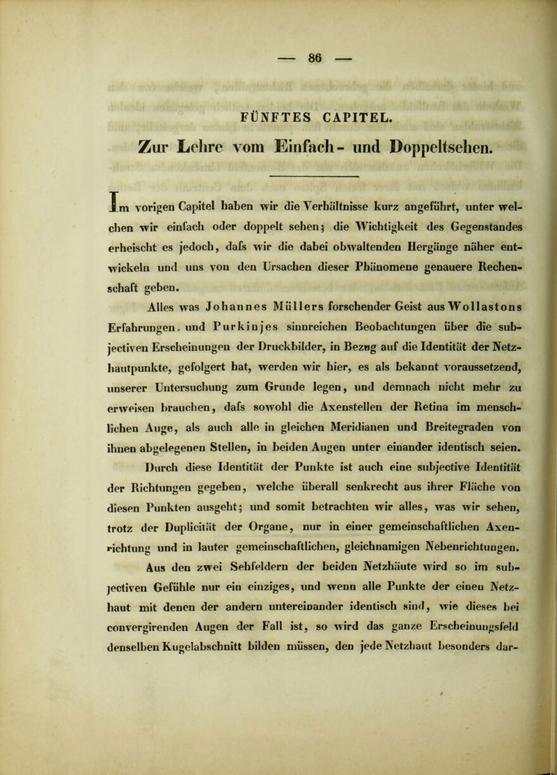 FÜNFTES CAPITEL. Zur Lehre vom Einfach- und Doppeltsehen. Im vorigen Capitel haben wir die Verhältnisse kurz angeführt, unter wel- chen wir einfach oder doppelt sehen j die Wichtigkeit des Gegenstandes erheischt es jedoch, dafs wir die dabei obwaltenden Hergänge näher ent- wickeln und uns von den Ursachen dieser Phänomene genauere Rechen- schaft geben. Alles was Johannes Müllers forschender Geist aus Wollastons Erfahrungen, und Purkinjes sinnreichen Beobachtungen über die sub- jectiven Erscheinungen der Druckbilder, in Bezug auf die Identität der Netz- hautpunkte, gefolgert hat, werden wir hier, es als bekannt voraussetzend, unserer Untersuchung zum Grunde legen, und demnach nicht mehr zu erweisen brauchen, dafs sowohl die Axenstellen der Retina im mensch- lichen Auge, als auch alle in gleichen Meridianen und Breitegraden von ihnen abgelegenen Stellen, in beiden Augen unter einander identisch seien. Durch diese Identität der Punkte ist auch eine subjective Identität der Richtungen gegeben, welche überall senkrecht aus ihrer Fläche von diesen Punkten ausgeht; und somit betrachten wir alles, was wir sehen, trotz der Duplicität der Organe, nur in einer gemeinschaftlichen Axen- richtung und in lauter gemeinschaftlichen, gleichnamigen Nebenrichtuugen. Aus den zwei Sehfeldern der beiden Netzhäute wird so im sub- jectiven Gefühle nur ein einziges, und wenn alle Punkte der einen Netz- haut mit denen der andern untereinander identisch sind, wie dieses bei convergirenden Augen der Fall ist, so wird das ganze Erscbeinungsfeld denselben Kugelabschnitt bilden müssen, den jede Netzhaut besonders dar-