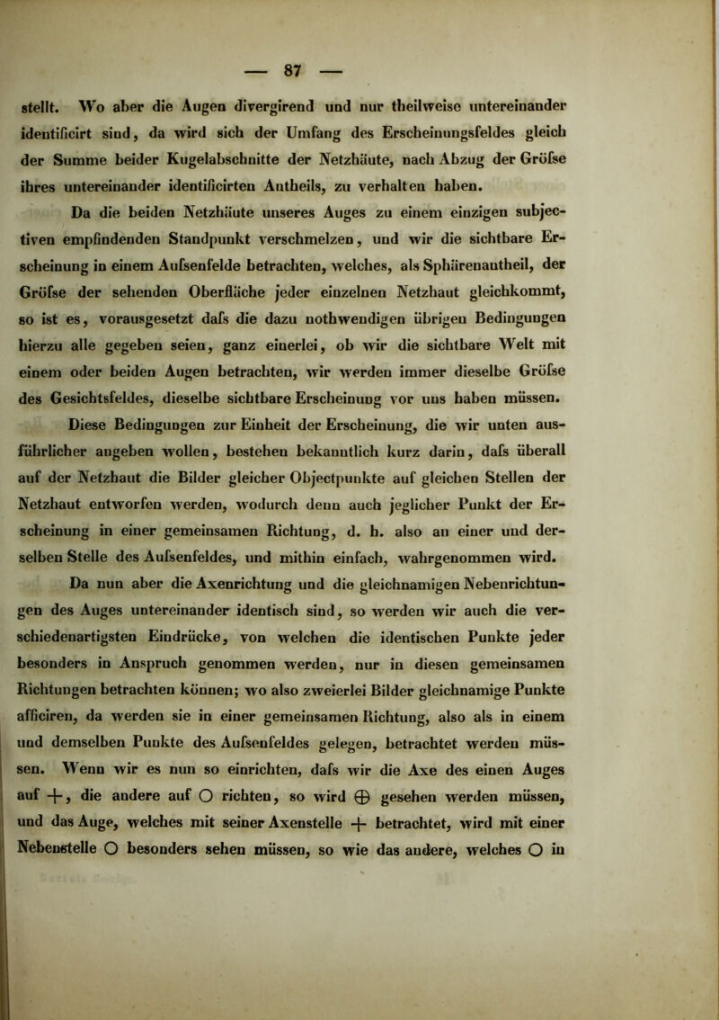 stellt. Wo aber die Augen divergirend und nur theilweise untereinander identificirt sind, da wird sich der Umfang des Erscheinungsfeldes gleich der Summe beider Kugelabschnitte der Netzhäute, nach Abzug der Gröfse ihres untereinander identißcirten Antheils, zu verhalten haben. Da die beiden Netzhäute unseres Auges zu einem einzigen subjec- tiven empfindenden Standpunkt verschmelzen, und wir die sichtbare Er- scheinung in einem Aufsenfeide betrachten, welches, als Sphärenantheil, der Gröfse der sehenden Oberfläche jeder einzelnen Netzhaut gleichkommt, so ist es, vorausgesetzt dafs die dazu nothwendigen übrigen Bedingungen hierzu alle gegeben seien, ganz einerlei, ob wir die sichtbare Welt mit einem oder beiden Augen betrachten, wir werden immer dieselbe Gröfse des Gesichtsfeldes, dieselbe sichtbare Erscheinung vor uns haben müssen. Diese Bedingungen zur Einheit der Erscheinung, die wir unten aus- führlicher angeben wollen, bestehen bekanntlich kurz darin, dafs überall auf der Netzhaut die Bilder gleicher Ohjectpunkte auf gleichen Stellen der Netzhaut entworfen werden, wodurch denn auch jeglicher Punkt der Er- scheinung in einer gemeinsamen Richtung, d. h. also an einer und der- selben Stelle des Aufsenfeides, und mithin einfach, wahrgenommen wird. Da nun aber die Axenrichtung und die gleichnamigen Nebenrichtun- gen des Auges untereinander identisch sind, so werden wir auch die ver- schiedenartigsten Eindrücke, von welchen die identischen Punkte jeder besonders in Anspruch genommen werden, nur in diesen gemeinsamen Richtungen betrachten können; wo also zweierlei Bilder gleichnamige Punkte afficiren, da werden sie in einer gemeinsamen Richtung, also als in einem und demselben Punkte des Aufsenfeides gelegen, betrachtet werden müs- sen. Wenn wir es nun so einrichten, dafs wir die Axe des einen Auges auf die andere auf O richten, so wird 0 gesehen werden müssen, und das Auge, welches mit seiner Axenstelle -j- betrachtet, wird mit einer Nebenstelle O besonders sehen müssen, so wie das andere, welches O iu