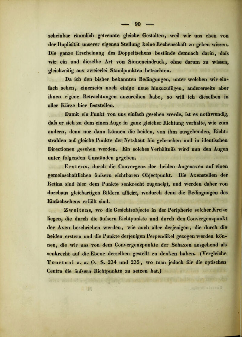 scheinbar räumlich getrennte gleiche Gestalten, weil wir uns eben von der Duplicltät unserer eigenen Stellung keine Rechenschaft zu geben wissen. Die ganze Erscheinung des Doppeltsehens bestände demnach darin, dafs wir ein und dieselbe Art von Sinneneindruck, ohne darum zu wissen, gleichzeitig aus zweierlei Standpunkten betrachten. Da ich den bisher bekannten Bedingungen, unter welchen wir ein- fach sehen, einerseits noch einige neue hinzuzufUgen, andererseits aber ihnen eigene Betrachtungen anzureihen habe, so will ich dieselben in aller Kürze hier feststellen. Damit ein Punkt von uns einfach gesehen werde, ist es nothwendig, dafs er sich zu dem einen Auge in ganz gleicher Richtung verhalte, wie zum andern, denn nur dann können die beiden, von ihm ausgehenden, Richt- strahlen auf gleiche Punkte der Netzhaut hin gebrochen und in identischen Directionen gesehen werden. Ein solches Verhältnils wird nun den Augen unter folgenden Umständen gegeben. Erstens, durch die Convergenz der beiden Augenaxen auf einen gemeinschaftlichen äufsern sichtbaren Objectpunkt. Die Axenstellen der Retina sind hier dem Punkte senkrecht zugeneigt, und werden daher von durchaus gleichartigen Bildern afßcirt, wodurch denn die Bedingungen des Einfachsehens erfüllt sind. Zweitens, wo die Gesichtsobjecte in der Peripherie solcher Kreise liegen, die durch die äufsern Richtpunkte und durch den Convergenzpunkt der Axen beschrieben werden, wie auch aller derjenigen, die durch die beiden erstem und die Punkte derjenigen Perpendikel gezogen werden kön- nen, die wir uns von dem Convergenzpunkte der Sehaxen ausgehend als senkrecht auf die Ebene derselben gestellt zu denken haben« (Vergleiche Tourtual a. a. O. S. 234 und 235, wo man jedoch für die optischen Centra die äufsern Richtpunkte zu setzen hat.)