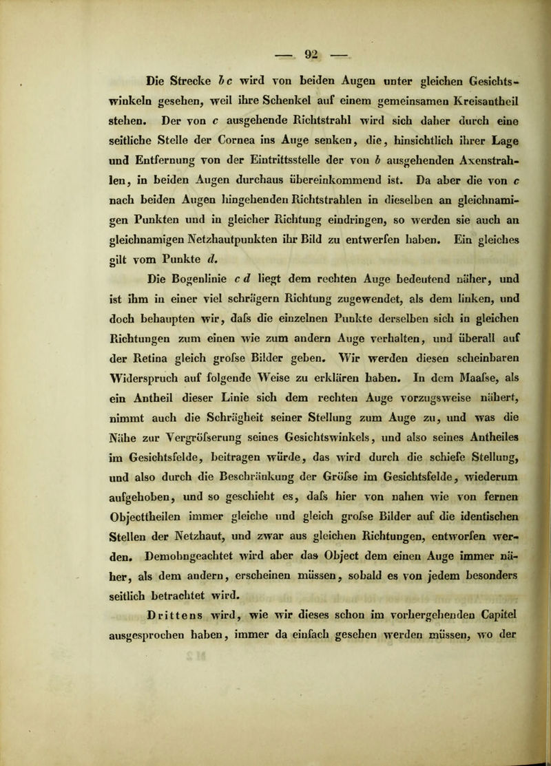 Die Strecke hc wird von beiden Augen unter gleichen Gesichts- winkeln gesehen, weil ihre Schenkel auf einem gemeinsamen Kreisanthcil stehen. Der von c ausgehende Richtstrahl wird sich daher durch eine seitliche Steile der Cornea ins Auge senken, die, hinsichtlich ihrer Lage und Entfernung von der Eintrittsstelle der von h ausgehenden Axenstrah- len, in beiden Augen durchaus iibereinkommend ist. Da aber die von c nach beiden Augen hingehenden Richtstrahlen in dieselben an gleichnami- gen Punkten und in gleicher Richtung eindringen, so werden sie auch an gleichnamigen Netzhautpunkten ihr Bild zu entwerfen haben. Ein gleiches gilt vom Punkte d. Die Bogenlinie c d liegt dem rechten Auge bedeutend naher, und ist ihm in einer viel schrägem Richtung zugewendet, als dem linken, und doch behaupten wir, dafs die einzelnen Punkte derselben sich in gleichen Richtungen zum einen wie zum andern Auge verhalten, und überall auf der Retina gleich grofse Bilder geben. Wir werden diesen scheinbaren Widerspruch auf folgende Weise zu erklären haben. In dem Maafse, als ein Antheil dieser Linie sich dem rechten Auge vorzugsweise nähert, nimmt auch die Schrägheit seiner Stellung zum Auge zu, und was die Nähe zur Vergrofserung seines Gesichtswinkels, und also seines Antheiles ira Gesichtsfelde, beitragen würde, das wird durch die schiefe Stellung, und also durch die Beschränkung der Grofse im Gesichtsfelde, wiederum aufgehoben, und so geschieht es, dafs hier von nahen wie von fernen Objecttheilen immer gleiche und gleich grofse Bilder auf die identischen Stellen der Netzhaut, und zwar aus gleichen Richtungen, entworfen wer- den, Demohngeachtet wird aber das Object dem einen Auge immer nä- her, als dem andern, erscheinen müssen, sobald es von jedem besonders seitlich betrachtet wird. Drittens wird, wie wir dieses schon im vorhergehenden Capitel ausgesprochen haben, immer da einfach gesehen werden müssen, wo der