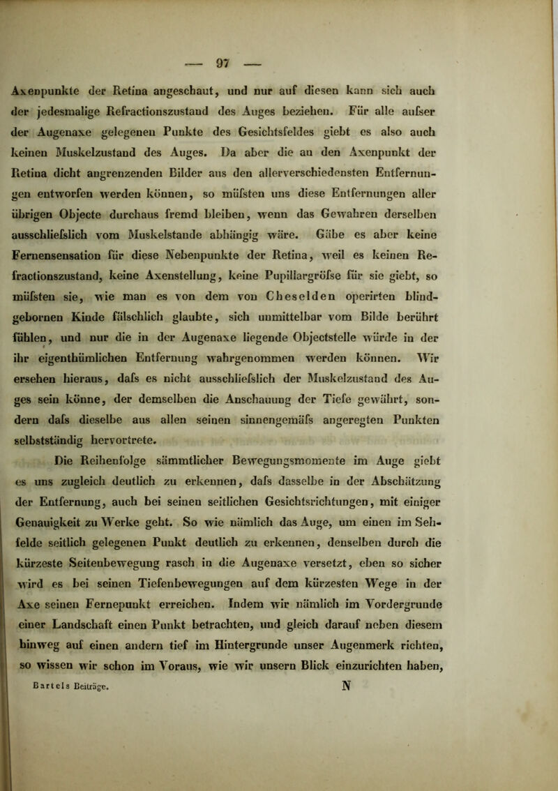 Axenpunkte der Retina angeschaut, und nur auf diesen kann sich auch der jedesmalige Refractionszustaud des Auges beziehen. Für alle aufser der Augenaxe gelegenen Punkte des Gesichtsfeldes giebt es also auch keinen Muskelzustand des Auges. Da aber die au den Axenpunkt der Retina dicht angrenzenden Bilder aus den allerverschiedensten Entfernun- gen entworfen werden können, so müfsten uns diese Entfernungen aller übrigen Objecte durchaus fremd bleiben, wenn das Gewahren derselben ausschlieislich vom Muskelstande abhängig wäre. Gäbe es aber keine Femensensation für diese Nebenpunkte der Retina, weil es keinen Re- fractionszustand, keine Axenstellung, keine Pupillargröfse für sie giebt, so müfsten sie, wie man es von dem von Cbesolden operirten blind- gebornen Kinde fälschlich glaubte, sich unmittelbar vom Bilde berührt fühlen, und nur die in der Augenaxe liegende Objectstelle würde in der ihr eigenthümlichen Entfernung wahrgenommen werden können. Wir ersehen hieraus, dafs es nicht ausschliefslich der Muskelzustand des Au- ges sein könne, der demselben die Anschauung der Tiefe gewährt, son- dern dafs dieselbe aus allen seinen sinnengemäfs angeregten Punkten selbstständig hervortrete. Die Reihenfolge sämmtlicher Bewegungsmomente im Auge giebt es uns zugleich deutlich zu erkennen, dafs dasselbe in der Abschätzung der Entfernung, auch bei seinen seitlichen Gesichtsrichtungen, mit einiger Genauigkeit zu Werke geht. So wie nämlich das Auge, um einen im Seh- felde seitlich gelegenen Punkt deutlich zu erkennen, denselben durch die kürzeste Seitenbewegung rasch in die Augenaxe versetzt, eben so sicher wird es bei seinen Tiefenbewegungen auf dem kürzesten Wege in der Axe seinen Fernepunkt erreichen. Indem wir nämlich im Vordergründe einer Landschaft einen Punkt betrachten, und gleich darauf neben diesem hinweg auf einen andern tief im Hintergründe unser Augenmerk richten, so wissen wir schon im Voraus, wie wir unsern Blick einzurichten haben, Bartels Beiträge. N