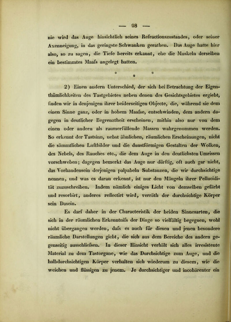 nie wird das Auge hinsichtlich seines Refractionszustandes, oder seiner Axenneigung, in das geringste Schwanken gerathen. Das Auge hatte hier also, so zu sagen, die Tiefe bereits erkannt, ehe die Muskeln derselben ein bestimmtes 3Iaafs angelegt batten. -M- -K- *W 2) Einen andern Unterschied, der sich bei Betrachtung der Eigen- thümlichkeiten des Tastgebietes neben denen des Gesichtsgebietes ergiebt, finden wir in denjenigen ihrer beiderseitigen Objecte, die, während sie dem einen Sinne ganz, oder in hohem Maafse, entschwinden, dem andern da- gegen in deutlicher Begrenztheit erscheinen, mithin also nur von dem einen oder andern als raumerfüllende ^lassen wahrgenommen werden. So erkennt der Tastsinn, nebst ähnlichen, räumlichen Erscheinungen, nicht die sämmtlichen Luftbilder und die dunstförmigen Gestalten der Wolken, des Nebels, des Rauches etc., die dem Auge in den deutlichsten Umrissen vorschweben; dagegen bemerkt das Auge nur dürftig, oft auch gar nicht, das Vorhandensein derjenigen palpabeln Substanzen, die wir durchsichtige nennen, und was es daran erkennt, ist nur den Mängeln ihrer Pellucidi- tät zuzuschreiben. Indem nämlich einiges Licht von demselben gefärbt und resorblrt, anderes reflectirt wird, verräth der durchsichtige Körper sein Dasein. Es darf daher in der Characteristik der beiden Sinnesarten, die sich in der räumlichen Erkenntnifs der Dinge so vielfältig begegnen, wohl nicht übergangen werden, dafs es auch für diesen und jenen besondere räumliche Darstellungen giebt, die sich aus dem Bereiche des andern ge- genseitig ausschliefsen. In dieser Hinsicht verhält sich alles irresistente Material zu dem Tastorgane, wie das Durchsichtige zum Auge, und die halbdurchsichtigen Körper verhalten sich wiederum zu diesem, wie die weichen und flüssigen zu jenem. Je durchsichtiger und incohärenter ein
