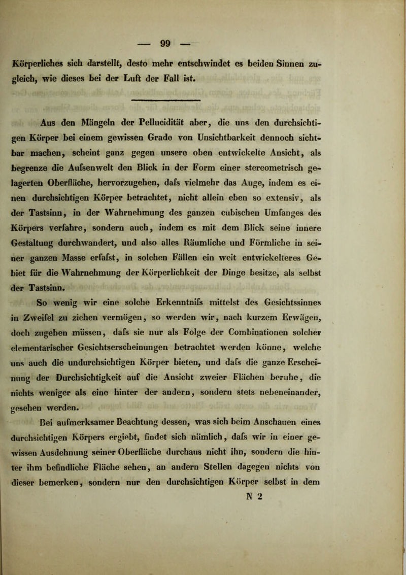 Körperliches sich darstelU, desto mehr entschwindet es beiden Sinnen zu- gleich, wie dieses bei der Luft der Fall ist. Aus den Mängeln der Fellucidität aber, die uns den durchsichti- gen Körper bei einem gewissen Grade von Unsichtbarkeit dennoch sicht- bar machen, scheint ganz gegen unsere oben entwickelte Ansicht, als begrenze die Aufsenwelt den Blick in der Form einer stereometrisch ge- lagerten Oberfläche, hervorzugehen, dafs vielmehr das Auge, indem es ei- nen durchsichtigen Körper betrachtet, nicht allein eben so extensiv, als der Tastsinn, in der Wahrnehmung des ganzen cubischen Umfanges des Körpers verfahre, sondern auch, indem es mit dem Blick seine innere Gestaltung durchwandert, und also alles Räumliche und Förmliche in sei- ner ganzen Masse erläfst, in solchen Fällen ein weit entwickelteres Ge- j biet für die Wahrnehmung der Körperlichkeit der Dinge besitze, als selbst der Tastsinn. So wenig wir eine solche Erkenntnifs mittelst des Gesichtssinnes in Zweifel zu ziehen vermögen, so werden wir, nach kurzem Erwägen, doch zngeben müssen, dafs sie nur als Folge der Combinationen solcher ; elementarischer Gesichtserscheinungen betrachtet werden könne, welche uns auch die undurchsichtigen Körper bieten, und dafs die ganze Erschei- ! nung der Durchsichtigkeit auf die Ansicht zweier Flächen beruhe, die ' nichts weniger als eine hinter der andern, sondern stets nebeneinander, «esehen werden. i Bei aufmerksamer Beachtung dessen, was sich beim Anschauen eines i durchsichtigen Körpers ergiebt, findet sich nämlich, da£s wir in einer ge- ; wissen Ausdehnung seiner Oberfläche durchaus nicht ihn, sondern die hin- ter ihm befindliche Fläche sehen, an andern Stellen dagegen nichts von j dieser bemerken, sondern nur den durchsichtigen Körper selbst in dem \ N 2 i