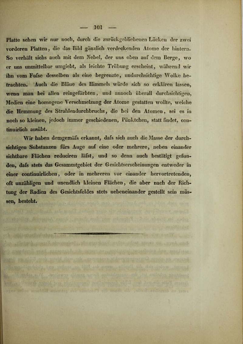 Platte sehen wir nur noch, durch die zurückgehllehenen Lücken der zwei vorderen Platten, die das Bild gänzlich verdeckenden Atome der hintern. So verhält sichs auch mit dem Nebel, der uns oben auf dem Berge, wo er uns unmittelbar uragiebt, als leichte Trübung erscheint, während wir ihn vom Fufse desselben als eine begrenzte, undurchsichtige Wolke be- trachten. ‘Auch die Bläue des Himmels würde sich so erklären lassen, wenn man bei allen reingefärbten, und annoch überall durchsichtigen, Medien eine homogene Verschmelzung der Atome gestatten w ollte, welche die Hemmung des Strahlendurchbruchs, die bei den Atomen, sei es in noch so kleinen, jedoch immer geschiedenen, Pünktchen, statt findet, con- tinuirlich ausübt. Wir haben demgemäfs erkannt, dafs sich auch die 3Iasse der durch- sichtigen Substanzen fürs Auge auf eine oder mehrere, neben einander sichtbare Flächen reduciren läfst, und so denn auch bestätigt gefun- den, dafs stets das Gesammtgebiet der Gesichtserscheinungen entweder in einer continuirlichen, oder in mehreren vor einander hervortretenden, oft unzähligen und unendlich kleinen Flächen, die aber nach der Rich- tung der Radien des Gesichtsfeldes stets nebeneinander gestellt sein müs- sen, besteht.