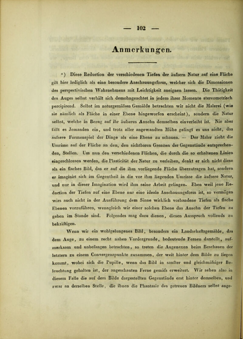 Anmerkungen. “) Diese Beductlon der verschiedenen Tiefen der aufsern Natur auf eine Flache gilt hier lediglich als eine besondere Anschauungsform, welcher sich die Dimensionen des perspectivischen Wahrnehmens mit Leichtigkeit aneignen lassen. Die Thätigkeit des Auges selbst verhält sich demohngeachtet in jedem ihrer Momente stereometrisch percipirend. Selbst im naturgemäfsen Gemälde betrachten wir nicht die Malerei (wie sie nämlich als Fläche in einer Ebene hingeworfen erscheint), sondern die Natur selbst, welche in Bezog auf ihr äufseres Ansebn demselben einverleibt ist. Nie aber fällt es Jemanden ein, und trotz aller angewandten Mühe gelingt es uns nicht, das i äufsere Formenspiel der Dinge als eine Ebene zu schauen. — Der Maler zieht die Ij Umrisse auf der Fläche an den, den sichtbaren Grenzen der Gegenstände entsprechen- den, Stellen. Um nun den verschiedenen Flächen, die durch die so erhaltenen Linien eingeschlossen werden, die Plasticität der Natur zu verleihen, denkt er sich nicht diese als ein flaches Bild, das er auf die ihm vorliegende Fläche iiberzutragen hat, sondern er imaginirt sich im Gegentheil in die vor ihm liegenden Umrisse die äufsere Natur, und nur in dieser Imagination wird ihm seine Arbeit gelingen. Eben weil jene Re- duction der Tiefen auf eine Ebene nur eine ideale Anschauungsform ist, so vermögen wirs auch nicht in der Ausführung dem Sinne wirklich vorhandene Tiefen als flache i| Ebenen vorzuführen, wenngleich wir einer solchen Ebene das Ansehn der Tiefen zu geben im Stande sind. Folgendes mag dazu dienen, diesen Ausspruch vollends zu bekräftigen. Wenn wir ein wohlgelungenes Bild, besonders ein Landschaftsgemälde, das dem Auge, zu einem recht nahen Vordergründe, bedeutende Fernen darstellt, auf- merksam und unbefangen betrachten , so treten die Augenaxen beim Beschauen der letztem zu einem Convergenzpunkte zusammen, der weit hinter dem Bilde zu liegen kommt, wobei sich die Pupille, wenn das Bild in sanfter und gleichmäfsiger Be- leuchtung gehalten ist, der angeschauten Ferne gemäfs erweitert. Wir sehen also in diesem Falle die auf dem Bilde dargestellten Gegenstände erst hinter demselben, und zwar an derselben Stelle, die ihnen die Phantasie des getreuen Bildners selbst ange-