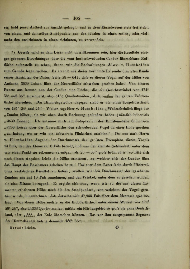 ser, bald jener Autheil zur Ansicht gelangt, und es dem Einzelwesen• stets frei steht, von einem und demselben Standpunkte aus den idealen in einen realen, oder viel- mehr den unsichtbaren in einen sichtbaren, zu verwandeln. Gewifs wird es dem Leser nicht unwillkommen sein, hier die Resultate eini- ger genauem Berechnungen über die vom hochschwebenden Cundur übersehbare Erd- fläche aufgestellt zu sehen, denen wir die Beobachtungen Alex. v. Humboldts zum Grunde legen wollen. Es erzählt uns dieser berühmte Reisende (im 2ten Bande seiner Ansichten der Natur, Seite 58 — 64), dafs er diesen Vogel auf der Höhe von Antisana 3639 Toisen über der Meeresfläche schweben gesehen habe. Von diesem Funde aus konnte nun der Cundur eine Fläche, die ein Gesichtswinkel von 174“ 35' und 36 einschliefst, also 5165 Quadrafmeilen, d. h. fler ganzen Erdober- fläche übersehen. Das Himmelsgewölbe dagegen sieht er als einen Kugelausschnilt von 185“ 24' und 24. Weiter sagt Herr v. Humboldt: „Wahrscheinlich fliegt der „Cundur höher, als wir oben durch Rechnung gefunden haben (nämlich höher als ,,3639 Toisen). Ich entsinne mich am Cotopaxi in der Bimsteinebene Suniguaicu „2263 Toisen über der Meeresfläche den schwebenden Vogel in einer Höhe gesehen ,,zu haben, wo er wie ein schwarzes Pünktchen erschien.” Da nun nach Herrn V. Humboldts Angabe der Durchmesser der gröfsteu Exemplare dieses Vogels 14Fufs, der des kleinsten, 8 Fufs beträgt, und uns der kleinste Sehwinkel, unter dem wir einen Punkt zu erkennen vermögen, als 26—30 grofs bekannt ist, so läfst sich nach diesen Angaben leicht die Höhe ermessen, zu welcher sich der Cundur über das Haupt des Beschauers erhoben hatte. Um aber dem Leser kein durch Übertrei- bung verfälschtes Resultat zu liefern, wollen wir den Durchmesser des gesehenen Cundurs nur auf 10 Fufs annehmen, und den Winkel, unter dem er gesehen worden, als eine Minute betragend. Es ergiebt sich nun, wenn wir zu der aus diesen Mo- menten erhaltenen Höhe noch die des Standpunktes, von welchem der Vogel gese- hen wurde, hiuzurechnen, dafs derselbe sich 47,955 Fufs über dem Meeresspiegel be- fand. Von dieser Höhe mufste er die Erdoberfläche, unter einem Winkel von 171® 59' 24, also 11338 Quadratmeileu, mithin ein Flächengebiet so grofs als ganz Deutsch- land, oder TsVöVö Erde übersehen können. Das vor ihm ausgespannte Segment der Himmelskugel betrug demnach 188° 36, Bartels Beiträge. o