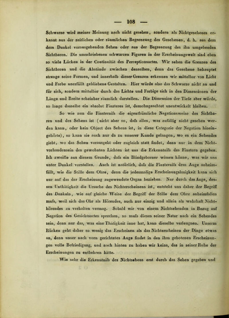 Schwarze wird meiner Meinung nach nicht gesehen, sondern als Nichtgesehenes er- kannt aus der zeitlichen oder räumlichen Begrenzung des Gesehenen, d. h. aus dem dem Dunkel vorausgehenden Sehen oder aus der Begrenzung des ihn umgebenden Sichtbaren. Die umschriebenen schwarzen Figuren in der Erscheinungswelt sind eben so viele Lücken in der Continuilät des Perceptionsactes. Wir sehen die Grenzen des Sichtbaren und die Abstände zwischen denselben, denn das Gesehene behauptet strenge seine Formen, und innerhalb dieser Grenzen erkennen wir mittelbar von Licht und Farbe unerfüllt gebliebene Gestalten. Hier würde also das Schwarze nicht an und für sich, sondern mittelbar durch das Lichte und Farbige sich in den Dimensionen der Länge und Breite scheinbar räumlich darstellen. Die Dimension der Tiefe aber würde, so lange dasselbe ein absolut Finsteres ist, demohngeachtet unentwickelt bleiben. So wie nun die Finsternifs die eigenthümliche Negationsweise des Sichtba- ren und des Sehens ist (nicht aber so, dafs alles, was zufällig nicht gesehen wer- den kann, oder kein Object des Sehens ist, in diese Categorie der Negation hinein- gehörte), so kann sie auch nur da zu unserer Kunde gelangen, wo es ein Sehendes giebt, wo das Sehen vorausgeht oder zugleich statt findet, denn nur in dem Nicht- vorhandensein des gewohnten Lichten ist uns die Erkenntnifs des Finstern gegeben. Ich zweifle aus diesem Grunde, dafs ein Blindgeborner wissen könne, was wir uns unter Dunkel vorstellen. Auch ist natürlich, dafs die Finsternifs dem Auge auheim- fallt, wie die Stille dem Ohre, denn die jedesmalige Erscheinungslosigkeit kann sich nur auf das der Erscheinung zugewendete Organ beziehen. Nur durch das Auge, des- sen Unthätigkeit die Ursache des Nichterscheinens ist, entsteht uns daher der Begriff des Dunkeln, wie auf gleiche Weise der Begriff der Stille dem Ohre anheimfallen mufs, weil sich das Ohr als Hörendes, auch nur einzig und allein als wahrhaft Nicht- hörendes zu verhalten vermag. Sobald wir von einem Nichtsehenden in Bezug auf Negation des Gesichtsactes sprechen, so mufs dieses seiner Natur nach ein Sehendes sein, denn nur das, was eine Thätigkeit inue hat, kann dieselbe verleugnen. Unserm Bücken geht daher so wenig das Erscheinen als das Nichterscheinen der Dinge etwas an, denn unser nach vorn gerichtetes Auge findet in den ihm gebotenen Erscheinun- gen volle Befriedigung, und nach hinten zu haben wir keins, das in seiner Ruhe der Erscheinungen zu entbehren hätte. Wie sehr die Erkenntnifs des Nichtsehens erst durch das Sehen gegeben und