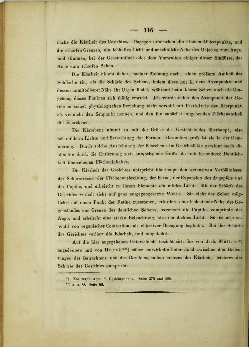 fläche die Klarheit des Gesichtes. Dagegen erheischen die kleinen Objeclpunkte, und die scharfen Grenzen, ein lebhaftes Licht und ansehnliche Nähe des Objectes zum Auge, und stimmen, bei der Gesammtheit oder dem Vorwalten einiger dieser Einflüsse, das Auge zum scharfen Sehen. ■ Die Klarheit nimmt daher, meiner Meinung nach, einen gröfsern Anlheil der Sehfläche ein, als die Schärfe des Sehens, indem diese nur in dem Axenpunkte und dessen unmittelbarer Nähe ihr Organ findet, wahrend beim klaren Sehen auch die Um- gebung dieses Punktes sieh thälig erweist. Ich würde daher den Axenpunkt der Re- tina in seiner physiologischen Beziehung nicht sowohl mit Purkinje den Klarpuukt, als -vielmehr den Sehpuukt nennen, und den ihn zunächst umgebenden Flächenantheii die Klarebene. Die Klarebene nimmt zu mit der Gröfse des Gesichtsfeldes überhaupt, also bei mllderm Lichte und Betrachtung der Fernen. Besonders grofs ist sie in der Däm- ineruug. Durch solche Ausdehnung der Klarebene im Gesichtsfelde gewinnt noch die ohnehin durch die Entfernung stets anwachsende Gröfse des mit besonderer Deutlich- keit übersehenen Flächeninhaltes. Die Klarheit des Gesichtes entspricht überhaupt den extensiven Verhältnissen des Sehprocesses, der Flächenausbreilung, der Ferne, der Expansion des Augapfels und der Pupille, und erheischt zu ihrem Elemente ein mildes Licht. Mit der Schärfe des Gesichtes verhält sichs auf ganz entgegengesetzte Weise. Sie zieht das Sehen mög- lichst auf einen Punkt der Retina zusammen, erfordert eine bedeutende Nähe des Ge- genstandes zur Grenze des deutlichen Sehens, verengert die Pupille, comprimirt das Auge, und erheischt eine starke Beleuchtung, also ein dichtes Licht. Sie ist also so- wohl von organischer Conlraction, als objectiver Beengung begleitet. Bei der Schärte des Gesichtes verliert die Klarheit, und umgekehrt. Auf die hier angegebenen Unterschiede bezieht sich der von Joh. Müller augedeutele und von Hu eck*) **) näher entwickelte Unterschied zwischen den Bedeu- tungen des Betrachtens und des Besehens, indem ersteres der Klarheit, letzteres der Schärfe des Gesichtes entspricht. *) Zur vergl. Anat. d. Gesichtssinnes. Seite 270 und 288. a. a. O. Seite 68.
