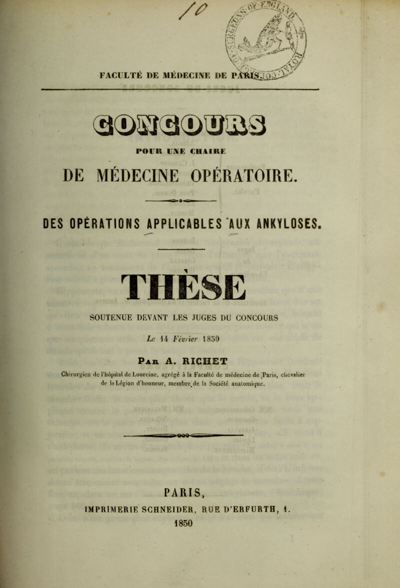 aosradxgias POUR l'NE CHAIRE DE MÉDECINE OPÉRATOIRE. DES OPÉRATIONS APPLICABLES AUX ANKYLOSES. THÈSE SOUTENUE DEVANT LES JUGES DU CONCOURS Le 14 Février 1850 Par A. RICHET Chirurgien rie l’hôpital de Lourcine, agrégé à la Faculté de médecine de -Paris, chevalier de la Légion d’honneur, membre.de la Société anatomique. PARIS» IMPRIMERIE SCHNEIDER, RUE D’ERFURTH, 1. 1850