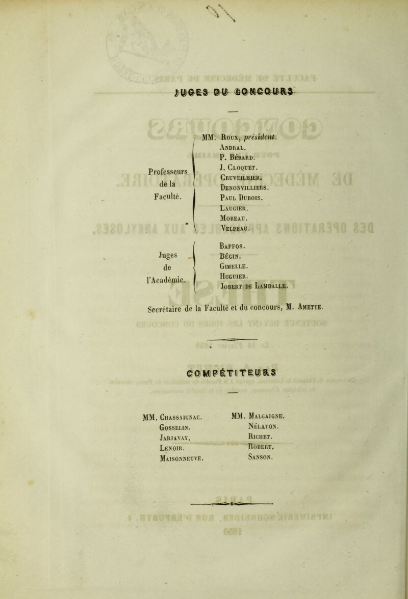 / MM. Roux, président Professeurs | de la < Faculté. * Andral. P. Bérard. J. Cloquet. Cruveilhier. DeNONVILLIERS. Paul Dubois. Laugier. Moreau. Velpeau. Juges de l’Académie. Baffos. Bégin. Gimelle. Huguier. JOBERT DE LaMBALLE. Secrétaire de la Faculté et du concours, M. Amette. ©©iÆPÉTîTiÊÏRS MM. Chassaicnac. Gosselin. Jarjavay. Lenoir. Maisonneuve. MM. Malgaigne. Nélaton. Richet. Robert. Sanson.