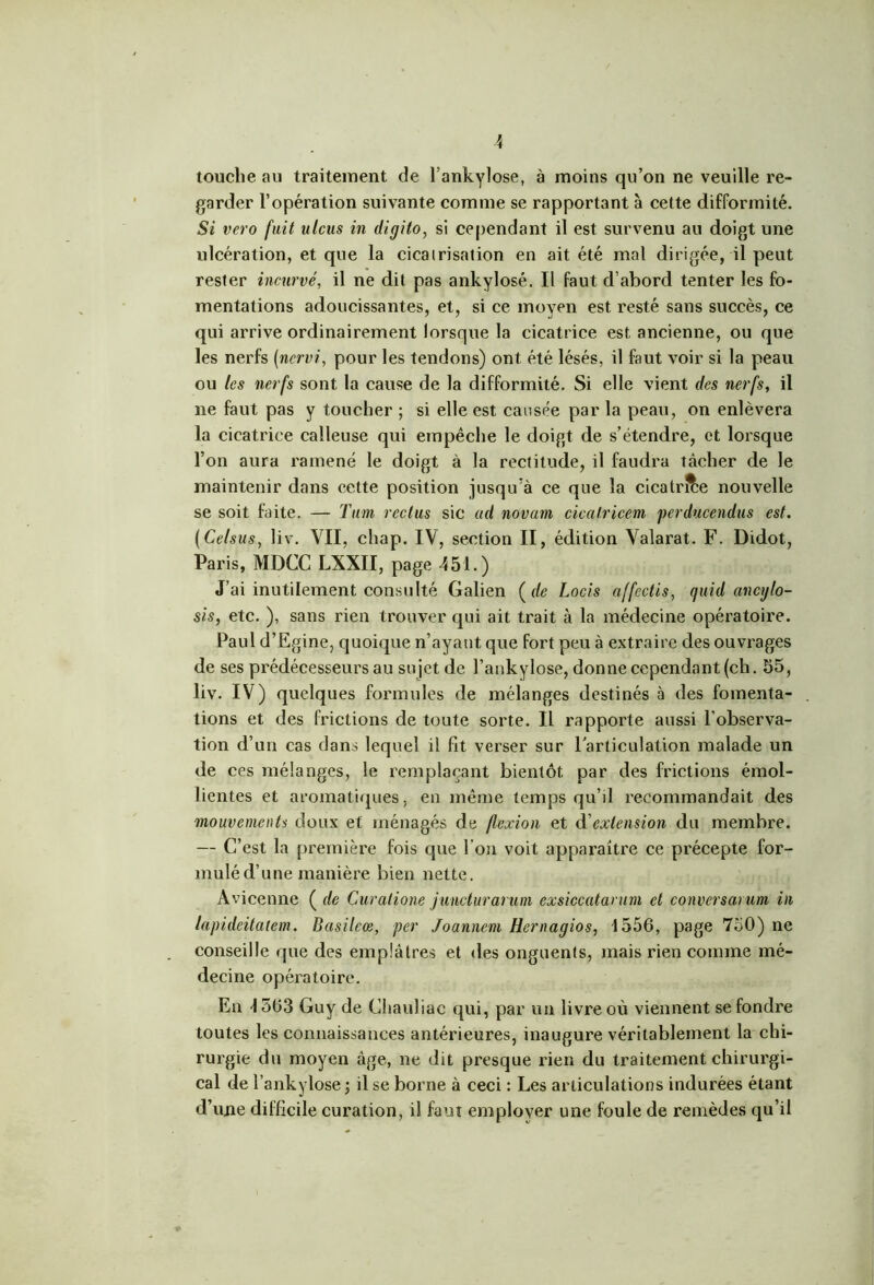 touche au traitement de l’ankylose, à moins qu’on ne veuille re- garder l’opération suivante comme se rapportant à cette difformité. Si vero fuit ulcus in digito, si cependant il est survenu au doigt une xdcération, et que la cicatrisation en ait été mal dirigée, il peut rester incurvé, il ne dit pas ankylosé. Il faut d’abord tenter les fo- mentations adoucissantes, et, si ce moyen est resté sans succès, ce qui arrive ordinairement lorsque la cicatrice est ancienne, ou que les nerfs [nervi, pour les tendons) ont été lésés, il faut voir si la peau ou les nerfs sont la cause de la difformité. Si elle vient des nerfs, il ne faut pas y toucher ; si elle est causée par la peau, on enlèvera la cicatrice calleuse qui empêche le doigt de s’étendre, et lorsque l’on aura ramené le doigt à la rectitude, il faudra tâcher de le maintenir dans cette position jusqu’à ce que la cicatr&e nouvelle se soit faite. — Tum reclus sic ad novarn cicalricem perducendus est. (Celsus, liv. VII, cliap. IV, section II, édition Valarat. F. Didot, Paris, MDCC LXXII, page 451.) J’ai inutilement consulté Galien ( de Locis affectis, quid ancylo- sis, etc. ), sans rien trouver qui ait trait à la médecine opératoire. Paul d’Egine, quoique n’ayant que fort peu à extraire des ouvrages de ses prédécesseurs au su jet de l’ankylose, donne cependant (ch. 55, liv. IV) quelques formules de mélanges destinés à des fomenta- tions et des frictions de toute sorte. Il rapporte aussi l’observa- tion d’un cas dans lequel il fit verser sur l’articulation malade un de ces mélanges, le remplaçant bientôt par des frictions émol- lientes et aromatiques, en même temps qu’il recommandait des mouvements doux et ménagés de flexion et d'extension du membre. — C’est la première fois que l'on voit apparaître ce précepte for- mulé d’une manière bien nette. Avicenne ( de Curatione juncturarum exsiccatanim et conversai um in lapideitaiem. Basilcœ, per Joannem Hernagios, 1556, page 750) ne conseille que des emplâtres et «les onguents, mais rien comme mé- decine opératoire. En 1563 Guy de Cliauliac qui, par un livre où viennent se fondre toutes les connaissances antérieures, inaugure véritablement la chi- rurgie du moyen âge, ne dit presque rien du traitement chirurgi- cal de l’ankylose ; il se borne à ceci : Les articulations indurées étant d’une difficile curation, il faut employer une foule de remèdes qu’il