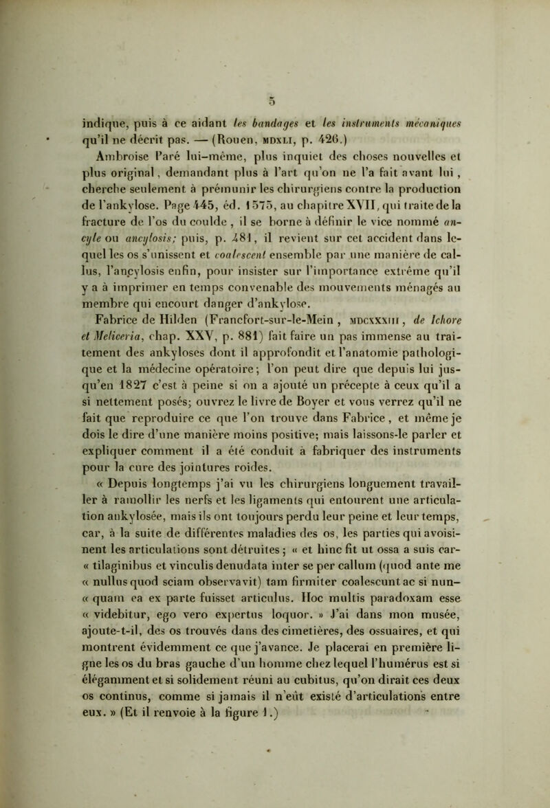 indique, puis à ce aidant les bandages et les instruments mécaniques qu’il ne décrit pas. — (Rouen, mdxli, p. 426.) Ambroise Paré lui-même, plus inquiet des choses nouvelles et plus original, demandant plus à Part qu’on ne l’a fait avant lui , cherche seulement à prémunir les chirurgiens contre la production de l’ankylose. Pagei45, éd. 1575, au chapitre XVII, qui traite de la fracture de l’os du coulde , il se borne à définir le vice nommé an- cgle ou ancylosis; puis, p. 481, il revient sur cet accident dans le- quel les os s’unissent et eoalrscent ensemble par une manière de cal- lus, l’anpylosis enfin, pour insister sur l’importance extrême qu’il y a à imprimer en temps convenable des mouvements ménagés au membre qui encourt danger d’ankylose. Fabrice de Hilden (Francfort-sur-le-Mein , mdcxxxiii , de Ichore et Meliceria, chap. XXV, p. 881) fait faire un pas immense au trai- tement des ankylosés dont il approfondit et l’anatomie pathologi- que et la médecine opératoire ; l’on peut dire que depuis lui jus- qu’en 1827 c’est à peine si on a ajouté un précepte à ceux qu’il a si nettement posés; ouvrez le livre de Boyer et vous verrez qu’il ne fait que reproduire ce que l’on trouve dans Fabrice, et même je dois le dire d’une manière moins positive; mais laissons-le parler et expliquer comment il a été conduit à fabriquer des instruments pour la cure des jointures roides. « Depuis longtemps j’ai vu les chirurgiens longuement travail- ler à ramollir les nerfs et les ligaments qui entourent une articula- tion ankylosée, mais ils ont toujours perdu leur peine et leur temps, car, à la suite de différentes maladies des os, les parties qui avoisi- nent les articulations sont détruites ; « et hinc fit ut ossa a suis car- « tilaginibus et vinculis denudata inter se per callum (quod ante me « nullusquod sciam observavit) tam firmiter coalescuntac si nun- « quain ea ex parte fuisset articulus. Hoc multis paradoxam esse « videbitur, ego vero exportas loquor. » J’ai dans mon musée, ajoute-t-il, des os trouvés dans des cimetières, des ossuaires, et qui montrent évidemment ce que j’avance. Je placerai en première li- gne les os du bras gauche d’un homme chez lequel l’humérus est si élégamment et si solidement réuni au cubitus, qu’on dirait ces deux os continus, comme si jamais il n’eüt existé d’articulations entre