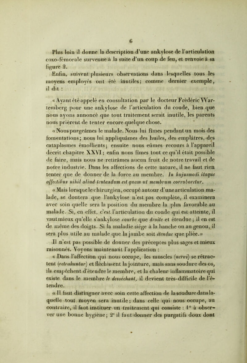 coxo-fémorale survenue à la suite d’un coup de feu, et renvoie à sa figure 2. Enfin, suivent plusieurs observations dans lesquelles tous les moyens employés ont été inutiles; comme dernier exemple, il dit : « Ayant été appelé en consultation par le docteur Fiédéric War- lemberg pour une ankylosé de l’articulation du coude, bien que nous ayons annoncé que tout traitement serait inutile, les parents nous prièrent de tenter encore quelque chose. «Nouspurgeâmes le malade. Nous lui fîmes pendant un mois des fomentations; nous lui appliquâmes des huiles, des emplâtres, des cataplasmes émollients; ensuite nous eûmes recours à l’appareil décrit chapitre XXVI; enfin nous fîmes tout ce qu’il était possible de faire, mais nous ne retirâmes aucun fruit de notre travail et de notre industrie. Dans les affections de cette nature, il ne faut rien tenter que de donner de la force au membre. In liujusmodi itaque affedibus niliil aliad lenlandmn est quant ut membrum corrobordur. «Mais lorsque le chirurgien, occupé autour d’une articulation ma- lade, se doutera que l’ankylose n’est pas complète, il examinera avec soin quelle sera la position du membre la plus favorable au malade. Si, en effet, c’est l’articulation du coude qui est atteinte, il vautmieux qu’elle s’ankylose courbe que droite et étendue; il en est de même des doigts. Si la maladie siège à la hanche ou au genou, il sera plus utile au malade que la jambe soit étendue que pliée.» Il n’est pas possible de donner des préceptes plus sages et mieux raisonnés. Voyons maintenant l’application : « Dans l’affection qui nous occupe, les muscles (nervi) se rétrac- tent (retrahuntur) et fléchissent la jointure, mais sans soudure des os, ils empêchent d’étendre le membre, et la chaleur inflammatoire qui existe dans le membre le desséchant, il devient très-difficile de l’é- tendre. « Il faut distinguer avec soin cette affection de la soudure dans la- quelle tout moyen sera inutile; dans celle qui nous occupe, au contraire, il faut instituer un traitement qui consiste : 1° à obser- ver une bonne hygiène; 2° il faut donner des purgatifs doux dont