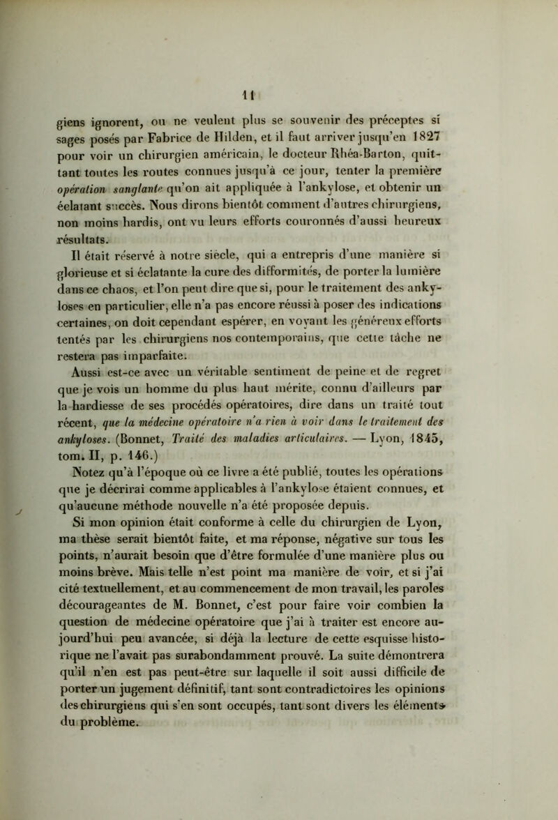 giens ignorent, ou ne veulent plus se souvenir des préceptes si sages posés par Fabrice de Hilden, et il faut arriver jusqu’en 1827 pour voir un chirurgien américain, le docteur Rhéa-Barton, quit- tant toutes les routes connues jusqu’à ce jour, tenter la première opération sanglante qu’on ait appliquée à l’ankylose, et obtenir un éclatant succès. Nous dirons bientôt comment d’autres chirurgiens, non moins hardis, ont vu leurs efforts couronnés d’aussi heureux résultats. Il était réservé à notre siecle, qui a entrepris d’une manière si glorieuse et si éclatante la cure des difformités, de porter la lumière dans ce chaos, et l’on peut dire que si, pour le traitement des anky- losés en particulier, elle n’a pas encore réussi à poser des indications certaines, on doit cependant espérer, en voyant les généreux efforts tentés par les chirurgiens nos contemporains, que celte tâche ne restera pas imparfaite. Aussi est-ce avec un véritable sentiment de peine et de regret que je vois un homme du plus haut mérite, connu d’ailleurs par la hardiesse de ses procédés opératoires, dire dans un traité tout récent, que la médecine opératoire n’a rien à voir dans le traitement des ankylosés. (Bonnet, Traité des maladies articulaires. —Lyon, 1845, tom.II, p. 146.) Notez qu’à l’époque où ce livre a été publié, toutes les opérations que je décrirai comme applicables à l’ankylose étaient connues, et qu’aucune méthode nouvelle n’a été proposée depuis. Si mon opinion était conforme à celle du chirurgien de Lyon, ma thèse serait bientôt faite, et ma réponse, négative sur tous les points, n’aurait besoin que d’être formulée d’une manière plus ou moins brève. Mais telle n’est point ma manière de voir, et si j’ai cité textuellement, et au commencement de mon travail, les paroles décourageantes de M. Bonnet, c’est pour faire voir combien la question de médecine opératoire que j’ai à traiter est encore au- jourd’hui peu avancée, si déjà la lecture de cette esquisse histo- rique ne l’avait pas surabondamment prouvé. La suite démontrera qu’il n’en est pas peut-être sur laquelle il soit aussi difficile de porter un jugement définitif, tant sont contradictoires les opinions des chirurgiens qui s’en sont occupés, tant sont divers les élément» du problème.