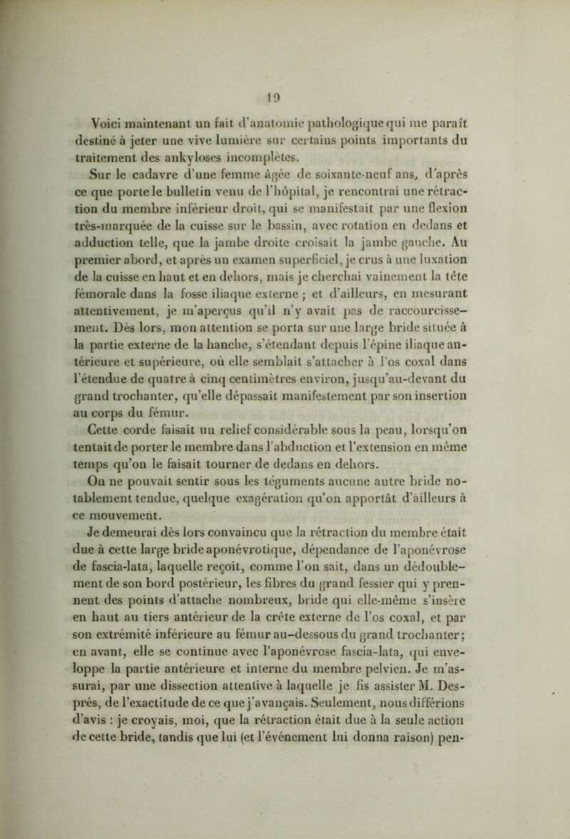 Voici maintenant un fait d’anatomie pathologique qui me paraît destiné à jeter une vive lumière sur certains points importants du traitement des ankylosés incomplètes. Sur le cadavre d’une femme âgée de soixante-neuf ans, d'après ce que porte le bulletin venu de l'hôpital, je rencontrai une rétrac- tion du membre inférieur droit, qui se manifestait par une flexion très-marquée de la cuisse sur le bassin, avec rotation en dedans et adduction telle, que la jambe droite croisait la jambe gauche. Au premier abord, et après un examen superficiel, je crus à une luxation de la cuisse en haut et en dehors, mais je cherchai vainement la tête fémorale dans la fosse iliaque externe ; et d’ailleurs, en mesurant attentivement, je m’aperçus qu’il n’y avait pas de raccourcisse- ment. Dès lors, mon attention se porta sur une large bride située à la partie externe de la hanche, s’étendant depuis l’épine iliaque an- térieure et supérieure, où elle semblait s’attacher à l’os coxal dans l’étendue de quatre à cinq centimètres environ, jusqu’au-devant du grand trochanter, qu’elle dépassait manifestement par son insertion au corps du fémur. Cette corde faisait un relief considérable sous la peau, lorsqu’on tentait de porter le membre dans 1 abduction et l’extension en même temps qu’on le faisait tourner de dedans en dehors. On ne pouvait sentir sous les téguments aucune autre bride no- tablement tendue, quelque exagération qu’on apportât d’ailleurs à ce mouvement. Je demeurai dès lors convaincu que la rétraction du membre était due à cette large bride aponévrotique, dépendance de l’aponévrose de fascia-lata, laquelle reçoit, comme l’on sait, dans un dédouble- ment de son bord postérieur, les fibres du grand fessier qui y pren- nent des points d’attache nombreux, bride qui elle-même s’insère en haut au tiers antérieur de la crête externe de l’os coxal, et par son extrémité inférieure au fémur au-dessous du grand trochanter; en avant, elle se continue avec l’aponévrose fascia-lata, qui enve- loppe la partie antérieure et interne du membre pelvien. Je m’as- surai, par une dissection attentive à laquelle je fis assister M. Des- prés, de l’exactitude de ce que j’avançais. Seulement, nous différions d’avis : je croyais, moi, que la rétraction était due à la seule action de cette bride, tandis que lui (et l’événement lui donna raison) pen-