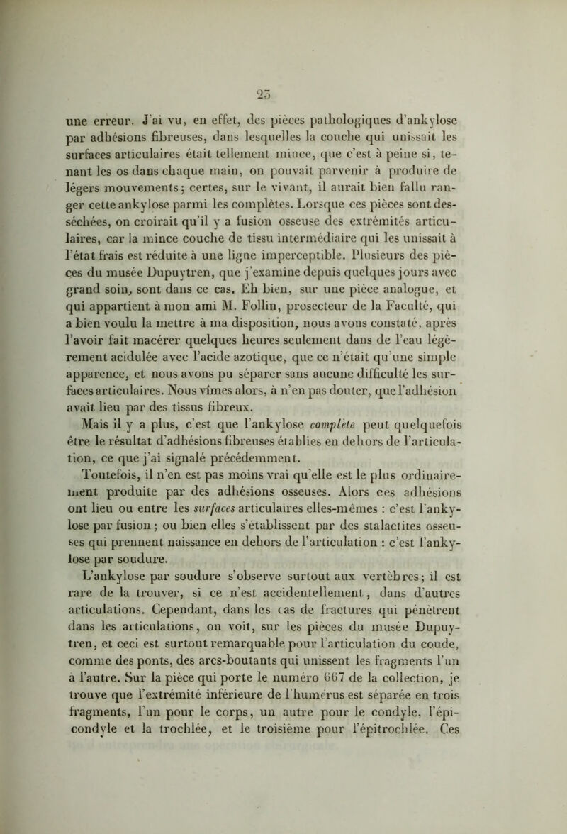 25 une erreur. J ai vu, en effet, des pièces pathologiques d’ankylose par adhésions fibreuses, dans lesquelles la couche qui unissait les surfaces articulaires était tellement mince, que c’est à peine si, te- nant les os dans chaque main, on pouvait parvenir à produire de légers mouvements; certes, sur le vivant, il aurait bien fallu ran- ger cette ankylosé parmi les complètes. Lorsque ces pièces sont des- séchées, on croirait qu’il y a fusion osseuse des extrémités articu- laires, car la mince couche de tissu intermédiaire qui les unissait à l’état frais est réduite à une ligne imperceptible. Plusieurs des piè- ces du musée Dupuytren, que j’examine depuis quelques jours avec grand soin, sont dans ce cas. Eh bien, sur une pièce analogue, et qui appartient à mon ami M. Follin, prosecteur de la Faculté, qui a bien voulu la mettre à ma disposition, nous avons constaté, après l’avoir fait macérer quelques heures seulement dans de l’eau légè- rement acidulée avec l’acide azotique, que ce n’était qu’une simple apparence, et nous avons pu séparer sans aucune difficulté les sur- faces articulaires. Nous vîmes alors, à n’en pas douter, que l’adhésion avait lieu par des tissus fibreux. Mais il y a plus, c’est que lankylose complète peut quelquefois être le résultat d'adhésions fibreuses établies en dehors de l’articula- tion, ce que j’ai signalé précédemment. Toutefois, il n’en est pas moins vrai qu elle est le plus ordinaire- ment produite par des adhésions osseuses. Alors ces adhésions ont lieu ou entre les surfaces articulaires elles-mêmes : c’est l’anky- lose par fusion ; ou bien elles s’établissent par des stalactites osseu- ses qui prennent naissance en dehors de l’articulation : c’est l’anky- lose par soudure. L’ankylose par soudure s’observe surtout aux vertèbres; il est rare de la trouver, si ce n'est accidentellement, dans d’autres articulations. Cependant, dans les cas de fractures qui pénètrent dans les articulations, on voit, sur les pièces du musée Dupuy- tren, et ceci est surtout remarquable pour l’articulation du coude, comme des ponts, des arcs-boutants qui unissent les fragments l’un a l’autre. Sur la pièce qui porte le numéro 067 de la collection, je trouve que l’extrémité inférieure de l humérus est séparée en trois fragments, l’un pour le corps, un autre pour le condyle, l’épi- condyle et la trochlée, et le troisième pour l’épitrocldée. Ces
