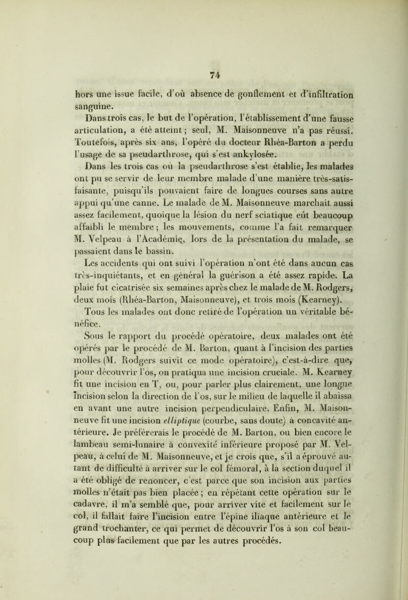 hors une issue facile, d’où absence de gonflement et d’infiltration sanguine. Dans trois cas, le but de l’opération, l’établissement d’une fausse articulation, a été atteint ; seul, M. Maisonneuve n’a pas réussi. Toutefois, après six ans, l’opéré du docteur Rhéa-Barton a perdu l’usage de sa pseudarthrose, qui s’est ankylosée. Dans les trois cas où la pseudarthrose s’est établie, les malades ont pu se servir de leur membre malade d’une manière très-satis- faisante, puisqu’ils pouvaient faire de longues courses sans autre appui qu’une canne. Le malade deM. Maisonneuve marchait aussi assez facilement, quoique la lésion du nerf sciatique eût beaucoup affaibli le membre ; les mouvements, comme l’a fait remarquer M. Velpeau à l’Académiç, lors de la présentation du malade, se passaient dans le bassin. Les accidents qui ont suivi l’opération n’ont été dans aucun cas très-inquiétants, et en général la guérison a été assez rapide. La plaie fut cicatrisée six semaines après chez le malade deM. Rodgers, deux mois (Rhéa-Barton, Maisonneuve), et trois mois (Kearney). Tous les malades ont donc retiré de l’opération un véritable bé- néfice. Sous le rapport du procédé opératoire, deux malades ont été opérés par le pi’océdé de M. Barton, quant à l’incision des parties molles (M. Rodgers suivit ce mode opératoire), c’est-à-dire que, pour découvrir l’os, on pratiqua une incision cruciale. M. Kearney fit une incision en T, ou, pour parler plus clairement, une longue incision selon la direction de l’os, sur le milieu de laquelle il abaissa en avant une autre incision perpendiculaire. Enfin, M. Maison- neuve fit une incision elliptique (courbe, sans doute) à concavité an- térieure. Je préférerais le procédé de M. Barton, ou bien encore le lambeau semi-lunaire à convexité inférieure proposé par M. Vel- peau, à celui de M. Maisonneuve, et je crois que, s’il a éprouvé au- tant de difficulté à arriver sur le col fémoral, à la section duquel il a été obligé de renoncer, c’est parce que son incision aux parties molles n’était pas bien placée ; en répétant cette opération sur le cadavre, il m’a semblé que, pour arriver vite et facilement sur le col, il fallait faire l’incision entre l’épine iliaque antérieure et le grand trochanter, ce qui permet de découvrir l’os à son coi beau- coup plus facilement que par les autres procédés.