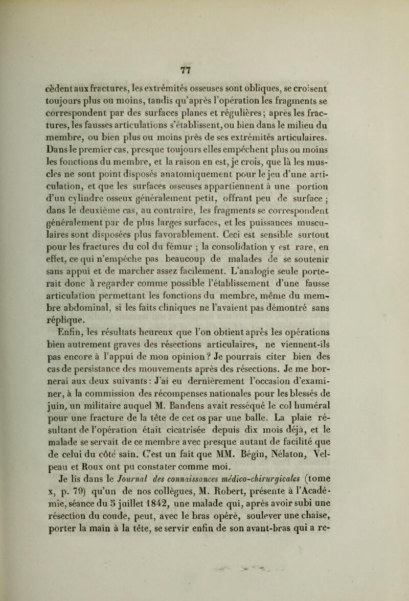 cèdent aux fractures, les extrémités osseuses sont obliques, se croisent toujours plus ou moins, tandis qu’après l’opération les fragments se correspondent par des surfaces planes et régulières; après les frac- tures, les fausses articulations s’établissent, ou bien dans le milieu du membre, ou bien plus ou moins près de ses extrémités articulaires. Dans le premier cas, presque toujours elles empêchent plus ou moins les fonctions du membre, et la raison en est, je crois, que là les mus- cles ne sont point disposés anatomiquement pour le jeu d’une arti- culation, et que les surfaces osseuses appartiennent à une portion d’un cylindre osseux généralement petit, offrant peu de surface ; dans le deuxième cas, au contraire, les fragments se correspondent généralement par de plus larges surfaces, et les puissances muscu- laires sont disposées plus favorablement. Ceci est sensible surtout pour les fractures du col du fémur ; la consolidation y est rare, en effet, ce qui n’empêche pas beaucoup de malades de se soutenir sans appui et de marcher assez facilement. L’analogie seule porte- rait donc à regarder comme possible l’établissement d’une fausse articulation permettant les fonctions du membre, même du mem- bre abdominal, si les faits cliniques ne l’avaient pas démontré sans réplique. Enfin, les résultats heureux que l’on obtient après les opérations bien autrement graves des résections articulaires, ne viennent-ils pas encore à l’appui de mon opinion? Je pourrais citer bien des cas de persistance des mouvements après des résections. Je me bor- nerai aux deux suivants: J’ai eu dernièrement l’occasion d’exami- ner, à la commission des récompenses nationales pour les blessés de juin, un militaire auquel M. Bandens avait resséqué le col huméral pour une fracture de la tête de cet os par une balle. La plaie ré- sultant de l’opération était cicatrisée depuis dix mois déjà, et le malade se servait de ce membre avec presque autant de facilité que de celui du côté sain. C’est un fait que MM. Bégin, ÎSélaton, Vel- peau et Roux ont pu constater comme moi. Je lis dans le Journal des connaissances médico-cliirurgicales (tome x, p. 79) qu’un de nos collègues, M. Robert, présente à l’Acadé- mie, séance du 5 juillet 1842, une malade qui, après avoir subi une résection du coude, peut, avec le bras opéré, soulever une chaise, porter la main à la tête, se servir enfin de son avant-bras qui a re-