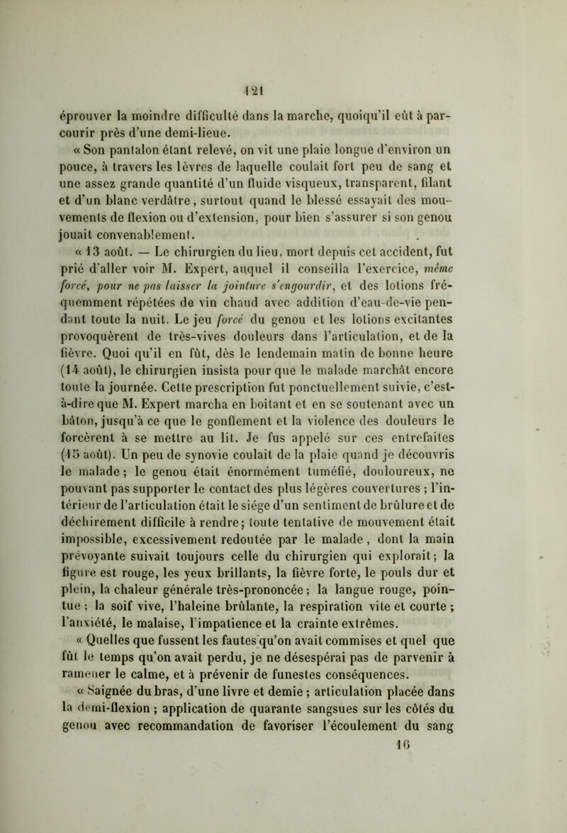 éprouver la moindre difficulté dans la marche, quoiqu’il eût à par- courir près d’une demi-lieue. « Son pantalon étant relevé, on vit une plaie longue d’environ un pouce, à travers les lèvres de laquelle coulait fort peu de sang et une assez grande quantité d’un fluide visqueux, transparent, filant et d’un blanc verdâtre, surtout quand le blessé essayait des mou- vements de flexion ou d’extension, pour bien s’assurer si son genou jouait convenablement. «13 août. — Le chirurgien du lieu, mort depuis cet accident, fut prié d'aller voir M. Expert, auquel il conseilla l’exercice, même forcé, pour ne pas laisser la jointure s’engourdir, et des lotions fré- quemment répétées de vin chaud avec addition d’eau de-vie pen- dant toute la nuit. Le jeu forcé du genou et les lotions excitantes provoquèrent de très-vives douleurs dans l’articulation, et de la fièvre. Quoi qu’il en fût, dès le lendemain matin de bonne heure (14 août), le chirurgien insista pour que le malade marchât encore toute la journée. Cette prescription fut ponctuellement suivie, c’est- à-dire que M. Expert marcha en boitant et en se soutenant avec un bâton, jusqu’à ce que le gonflement et la violence des douleurs le forcèrent à se mettre au lit. Je fus appelé sur ces entrefaites (J5 août). Un peu de synovie coulait de la plaie quand je découvris le malade; le genou était énormément tuméfié, douloureux, ne pouvant pas supporter le contact des plus légères couvertures ; l’in- térieur de l’articulation était le siège d’un sentiment de brûlure et de déchirement difficile à rendre; toute tentative de mouvement était impossible, excessivement redoutée par le malade, dont la main prévoyante suivait toujours celle du chirurgien qui explorait; la figure est rouge, les yeux brillants, la fièvre forte, le pouls dur et plein, la chaleur générale très-prononcée ; la langue rouge, poin- tue : la soif vive, l’haleine brûlante, la respiration vite et courte ; l’anxiété, le malaise, l’impatience et la crainte extrêmes. « Quelles que fussent les fautes qu’on avait commises et quel que fût le temps qu’on avait perdu, je ne désespérai pas de parvenir à ramener le calme, et à prévenir de funestes conséquences. « Saignée du bras, d’une livre et demie ; articulation placée dans la demi-flexion ; application de quarante sangsues sur les côtés du genou avec recommandation de favoriser l’écoulement du sang 16