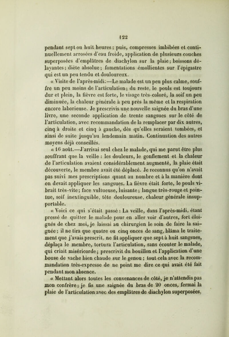 pendant sept ou huit heures ; puis, compresses imbibées et conti- nuellement arrosées d'eau froide, application de plusieurs couches superposées d’emplâtres de diachylon sur la plaie ; boissons dé- layantes ; diète absolue; fomentations émollientes sur l’épigastre qui est un peu tendu et douloureux. « Visite de l’après-midi.—Le malade est un peu plus calme, souf- fre un peu moins de l’articulation; du reste, le pouls est toujours dur et plein, la fièvre est forte, le visage très-coloré, la soif un peu diminuée, la chaleur générale à peu près la même et la respiration encore laborieuse. Je prescrivis une nouvelle saignée du bras d’une livre, une seconde application de trente sangsues sur le côté de l’articulation, avec recommandation de la remplacer par dix autres, cinq à droite et cinq à gauche, dès qu’elles seraient tombées, et ainsi de suite jusqu’au lendemain matin. Continuation des autres moyens déjà conseillés. «16 août.—J’arrivai seul chez le malade, qui me parut être plus souffrant que la veille : les douleurs, le gonflement et la chaleur de l’articulation avaient considérablement augmenté, la plaie était découverte, le membre avait été déplacé. Je reconnus qu’on n’avait pas suivi mes prescriptions quant au nombre et à la manière dont on devait appliquer les sangsues. La fièvre était forte, le pouls vi- brait très-vite ; face vullueuse, luisante ; langue très-rouge et poin- tue, soif inextinguible, tête douloureuse, chaleur générale insup- portable. «Voici ce qui s’était passé: La veille, dans l’après-midi, étant pressé de quitter le malade pour en aller voir d’autres, fort éloi- gnés de chez moi, je laissai au chirurgien le soin de faire la sai- gnée ; il ne tira que quatre ou cinq onces de sang, blâma le traite- ment que j’avais prescrit, ne fit appliquer que sept à huit sangsues, déplaça le membre, tortura l’articulation, sans écouter le malade, qui criait miséricorde; prescrivit du bouillon et l’application d’une bouse de vache bien chaude sur le genou ; tout cela avec la recom- mandation très-expresse de ne point me dire ce qui avait été fait pendant mon absence. « Mettant alors toutes les convenances de côté, je n’attendis pas mon confrère; je fis une saignée du bras de 20 onces, fermai la plaie de l’articulation avec des emplâtres de diachylon superposées,