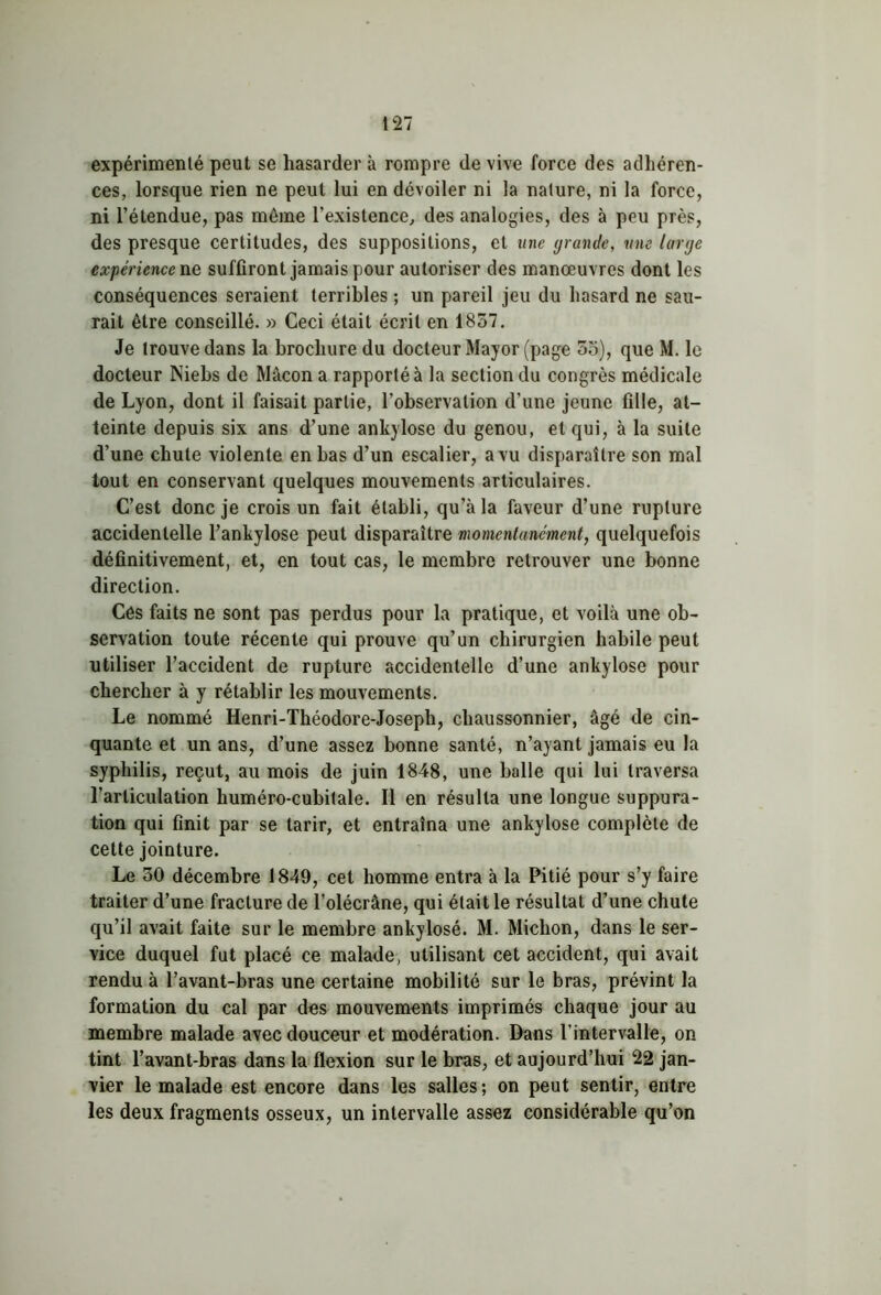 expérimenté peut se hasarder à rompre de vive force des adhéren- ces, lorsque rien ne peut lui en dévoiler ni la nature, ni la force, ni l’étendue, pas même l’existence, des analogies, des à peu près, des presque certitudes, des suppositions, et une grande, une large expérience ne suffiront jamais pour autoriser des manœuvres dont les conséquences seraient terribles ; un pareil jeu du hasard ne sau- rait être conseillé. » Ceci était écrit en 1857. Je trouve dans la brochure du docteur Mayor (page 55), que M. le docteur Niebs de Mâcon a rapporté à la section du congrès médicale de Lyon, dont il faisait partie, l’observation d’une jeune fille, at- teinte depuis six ans d’une ankylosé du genou, et qui, à la suite d’une chute violente en bas d’un escalier, avu disparaître son mal tout en conservant quelques mouvements articulaires. C’est donc je crois un fait établi, qu’à la faveur d’une rupture accidentelle l’ankylose peut disparaître momentanément, quelquefois définitivement, et, en tout cas, le membre retrouver une bonne direction. Côs faits ne sont pas perdus pour la pratique, et voilà une ob- servation toute récente qui prouve qu’un chirurgien habile peut utiliser l’accident de rupture accidentelle d’une ankylosé pour chercher à y rétablir les mouvements. Le nommé Henri-Théodore-Joseph, cliaussonnier, âgé de cin- quante et un ans, d’une assez bonne santé, n’ayant jamais eu la syphilis, reçut, au mois de juin 1848, une balle qui lui traversa l’articulation huméro-cubitale. Il en résulta une longue suppura- tion qui finit par se tarir, et entraîna une ankylosé complète de cette jointure. Le 50 décembre 1849, cet homme entra à la Pitié pour s’y faire traiter d’une fracture de l’olécrâne, qui était le résultat d’une chute qu’il avait faite sur le membre ankylosé. M. Michon, dans le ser- vice duquel fut placé ce malade, utilisant cet accident, qui avait rendu à l’avant-bras une certaine mobilité sur le bras, prévint la formation du cal par des mouvements imprimés chaque jour au membre malade avec douceur et modération. Dans l'intervalle, on tint l’avant-bras dans la flexion sur le bras, et aujourd’hui 22 jan- vier le malade est encore dans les salles ; on peut sentir, entre les deux fragments osseux, un intervalle assez considérable qu’on