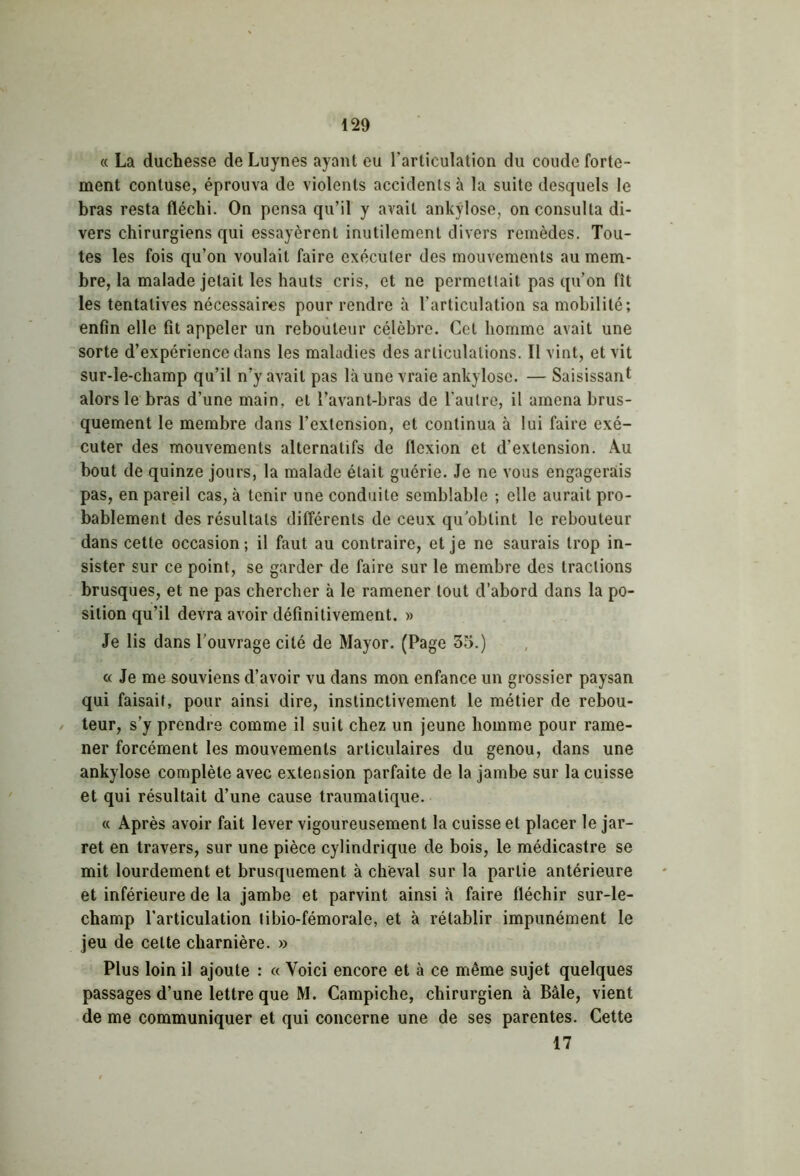 « La duchesse de Luynes ayant eu l’articulation du coude forte- ment contuse, éprouva de violents accidents à la suite desquels le bras resta fléchi. On pensa qu’il y avait ankylosé, on consulta di- vers chirurgiens qui essayèrent inutilement divers remèdes. Tou- tes les fois qu’on voulait faire exécuter des mouvements au mem- bre, la malade jetait les hauts cris, et ne permettait pas qu’on fît les tentatives nécessaires pour rendre à l’articulation sa mobilité; enfin elle fit appeler un rebouleur célèbre. Cet homme avait une sorte d’expérience dans les maladies des articulations. Il vint, et vit sur-le-champ qu’il n’y avait pas là une vraie ankylosé. — Saisissant alors le bras d’une main, et l’avant-bras de l’autre, il amena brus- quement le membre dans l’extension, et continua à lui faire exé- cuter des mouvements alternatifs de flexion et d’extension. Au bout de quinze jours, la malade était guérie. Je ne vous engagerais pas, en pareil cas, à tenir une conduite semblable ; elle aurait pro- bablement des résultats différents de ceux qu'obtint le rebouteur dans cette occasion; il faut au contraire, et je ne saurais trop in- sister sur ce point, se garder de faire sur le membre des tractions brusques, et ne pas chercher à le ramener tout d’abord dans la po- sition qu’il devra avoir définitivement. » Je lis dans l'ouvrage cité de Mayor. (Page 35.) « Je me souviens d’avoir vu dans mon enfance un grossier paysan qui faisait, pour ainsi dire, instinctivement le métier de rebou- teur, s’y prendre comme il suit chez un jeune homme pour rame- ner forcément les mouvements articulaires du genou, dans une ankylosé complète avec extension parfaite de la jambe sur la cuisse et qui résultait d’une cause traumatique. « Après avoir fait lever vigoureusement la cuisse et placer le jar- ret en travers, sur une pièce cylindrique de bois, le médicastre se mit lourdement et brusquement à cheval sur la partie antérieure et inférieure de la jambe et parvint ainsi à faire fléchir sur-le- champ l’articulation libio-fémorale, et à rétablir impunément le jeu de cette charnière. » Plus loin il ajoute : « Voici encore et à ce même sujet quelques passages d’une lettre que M. Campiche, chirurgien à Bâle, vient de me communiquer et qui concerne une de ses parentes. Cette 17