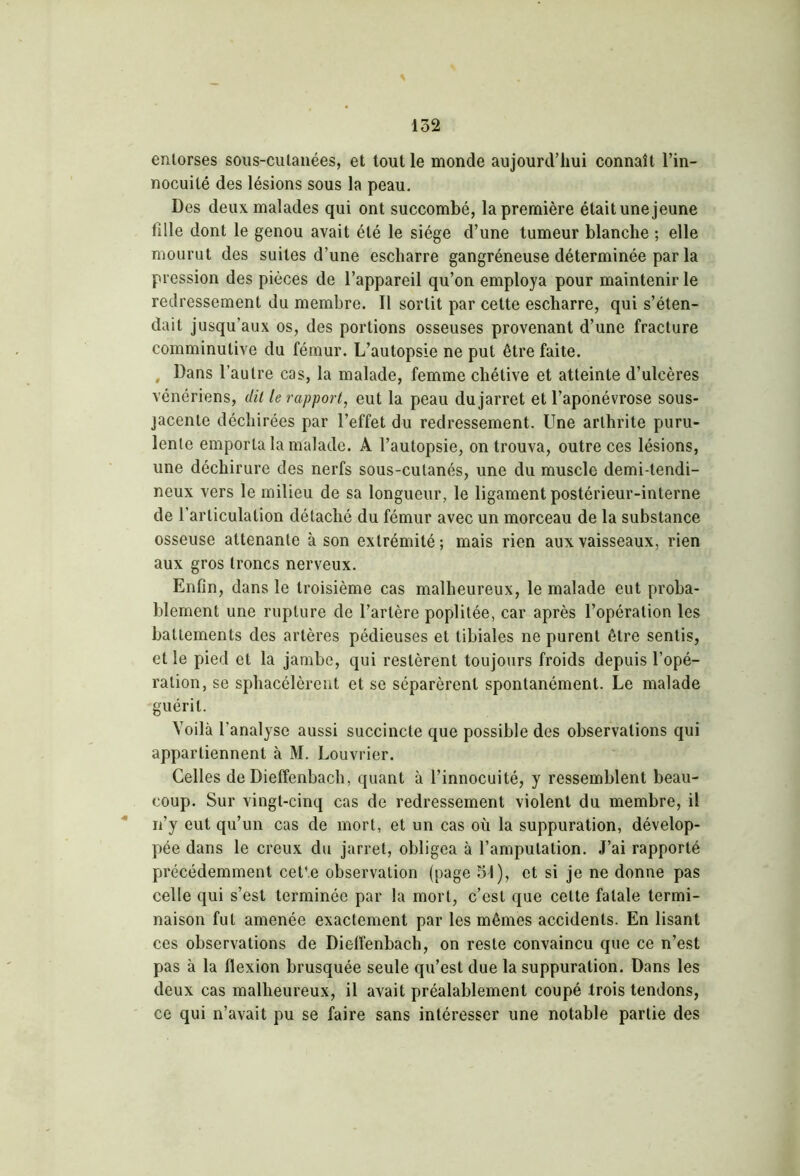 entorses sous-cutanées, et tout le monde aujourd’hui connaît l’in- nocuité des lésions sous la peau. Des deux malades qui ont succombé, la première était une jeune fille dont le genou avait été le siège d’une tumeur blanche ; elle mourut des suites d’une escharre gangréneuse déterminée par la pression des pièces de l’appareil qu’on employa pour maintenir le redressement du membre. Il sortit par cette escharre, qui s’éten- dait jusqu’aux os, des portions osseuses provenant d’une fracture comminutive du fémur. L’autopsie ne put être faite. , Dans l’autre cas, la malade, femme chétive et atteinte d’ulcères vénériens, dit le rapport, eut la peau du jarret et l’aponévrose sous- jacente déchirées par l’effet du redressement. Une arthrite puru- lente emporta la malade. A l’autopsie, on trouva, outre ces lésions, une déchirure des nerfs sous-cutanés, une du muscle demi-tendi- neux vers le milieu de sa longueur, le ligament postérieur-interne de l’articulation détaché du fémur avec un morceau de la substance osseuse attenante à son extrémité ; mais rien aux vaisseaux, rien aux gros troncs nerveux. Enfin, dans le troisième cas malheureux, le malade eut proba- blement une rupture de l’artère poplitée, car après l’opération les battements des artères pédieuses et tibiales ne purent être sentis, et le pied et la jambe, qui restèrent toujours froids depuis l’opé- ration, se sphacélèrent et se séparèrent spontanément. Le malade guérit. Voilà l’analyse aussi succincte que possible des observations qui appartiennent à M. Louvrier. Celles de Diefïenbach, quant à l’innocuité, y ressemblent beau- coup. Sur vingt-cinq cas de redressement violent du membre, il n’y eut qu’un cas de mort, et un cas où la suppuration, dévelop- pée dans le creux du jarret, obligea à l’amputation. J’ai rapporté précédemment cet’.e observation (page 5t), et si je ne donne pas celle qui s’est terminée par la mort, c’est que cette fatale termi- naison fut amenée exactement par les mêmes accidents. En lisant ces observations de Dieffenbach, on reste convaincu que ce n’est pas à la flexion brusquée seule qu’est due la suppuration. Dans les deux cas malheureux, il avait préalablement coupé trois tendons, ce qui n’avait pu se faire sans intéresser une notable partie des